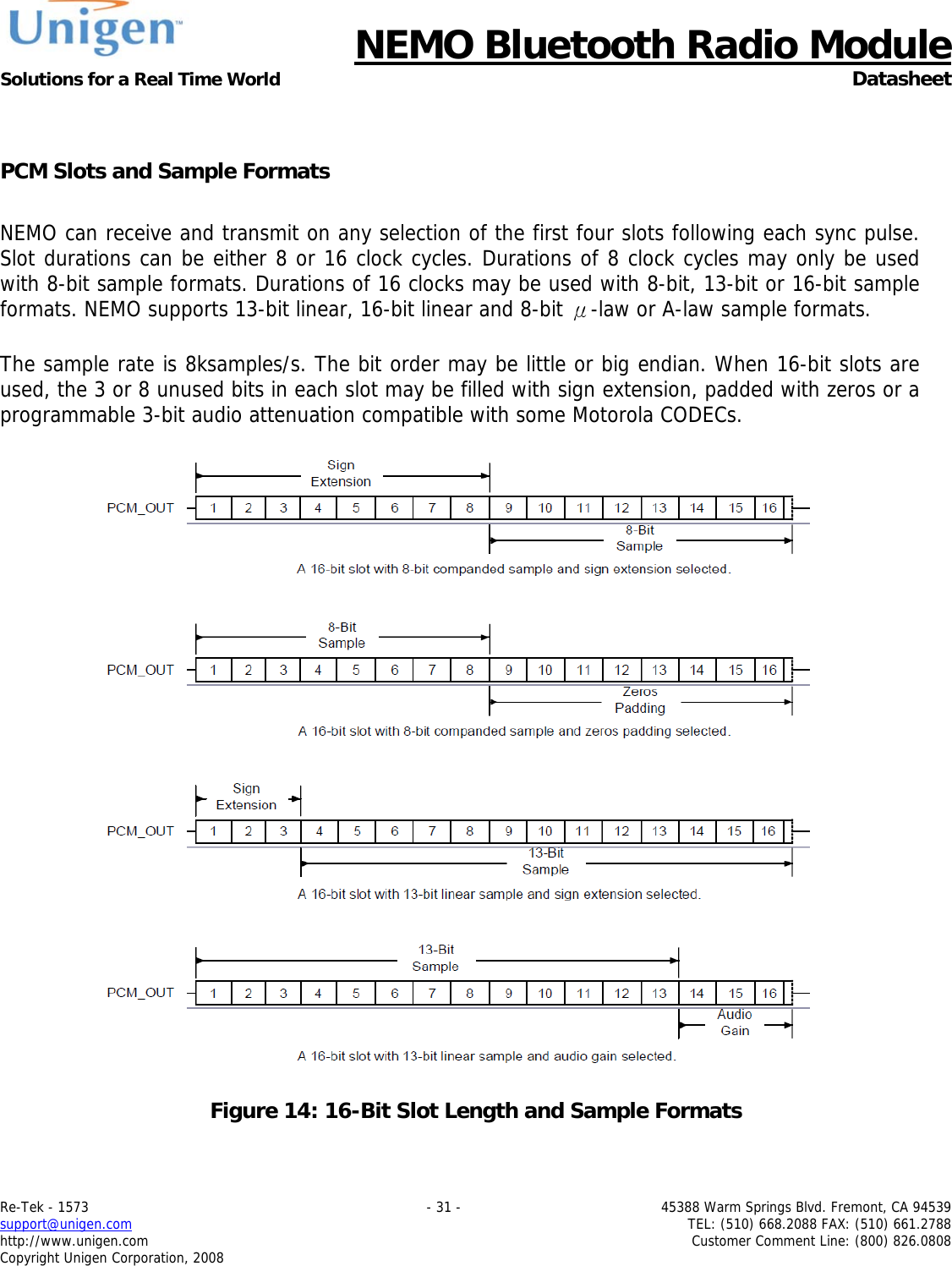      NEMO Bluetooth Radio Module Solutions for a Real Time World  Datasheet Re-Tek - 1573    - 31 -  45388 Warm Springs Blvd. Fremont, CA 94539 support@unigen.com    TEL: (510) 668.2088 FAX: (510) 661.2788 http://www.unigen.com  Customer Comment Line: (800) 826.0808 Copyright Unigen Corporation, 2008  PCM Slots and Sample Formats  NEMO can receive and transmit on any selection of the first four slots following each sync pulse. Slot durations can be either 8 or 16 clock cycles. Durations of 8 clock cycles may only be used with 8-bit sample formats. Durations of 16 clocks may be used with 8-bit, 13-bit or 16-bit sample formats. NEMO supports 13-bit linear, 16-bit linear and 8-bit &mu;-law or A-law sample formats.   The sample rate is 8ksamples/s. The bit order may be little or big endian. When 16-bit slots are used, the 3 or 8 unused bits in each slot may be filled with sign extension, padded with zeros or a programmable 3-bit audio attenuation compatible with some Motorola CODECs.    Figure 14: 16-Bit Slot Length and Sample Formats