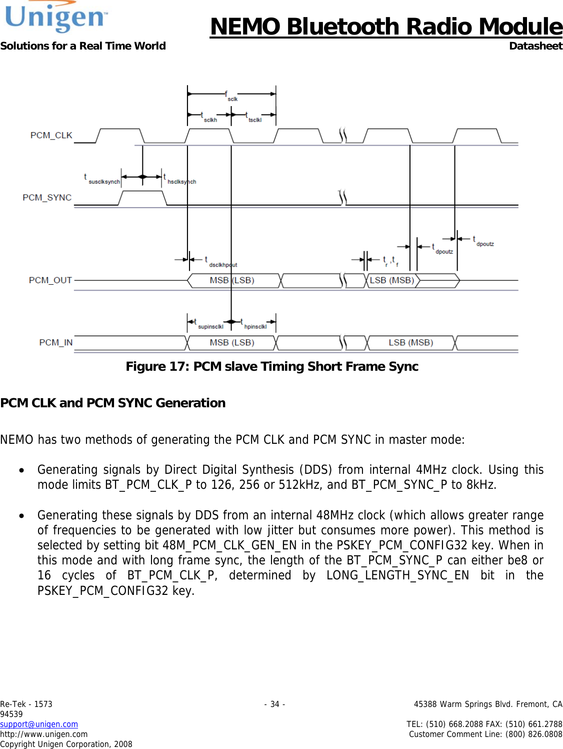      NEMO Bluetooth Radio Module Solutions for a Real Time World Datasheet Re-Tek - 1573                                                                                 - 34 -                                          45388 Warm Springs Blvd. Fremont, CA 94539 support@unigen.com                     TEL: (510) 668.2088 FAX: (510) 661.2788 http://www.unigen.com  Customer Comment Line: (800) 826.0808 Copyright Unigen Corporation, 2008   Figure 17: PCM slave Timing Short Frame Sync  PCM CLK and PCM SYNC Generation  NEMO has two methods of generating the PCM CLK and PCM SYNC in master mode:  &bull; Generating signals by Direct Digital Synthesis (DDS) from internal 4MHz clock. Using this mode limits BT_PCM_CLK_P to 126, 256 or 512kHz, and BT_PCM_SYNC_P to 8kHz.  &bull; Generating these signals by DDS from an internal 48MHz clock (which allows greater range of frequencies to be generated with low jitter but consumes more power). This method is selected by setting bit 48M_PCM_CLK_GEN_EN in the PSKEY_PCM_CONFIG32 key. When in this mode and with long frame sync, the length of the BT_PCM_SYNC_P can either be8 or 16 cycles of BT_PCM_CLK_P, determined by LONG_LENGTH_SYNC_EN bit in the PSKEY_PCM_CONFIG32 key.  