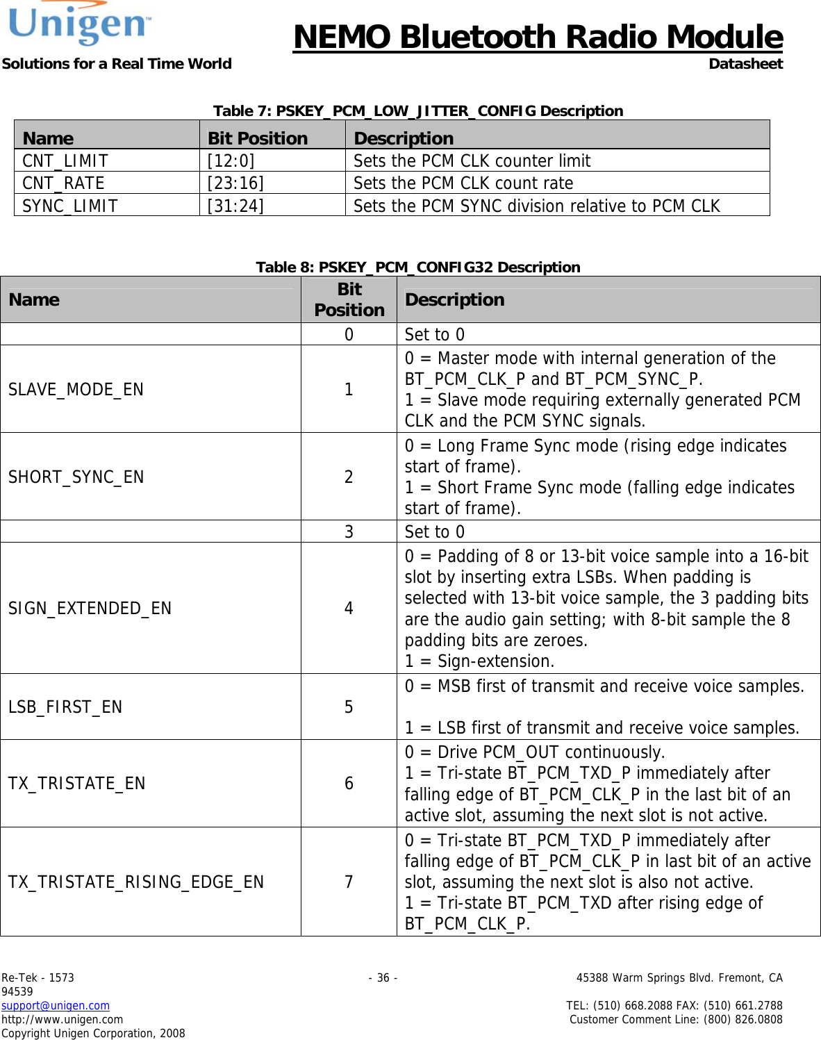      NEMO Bluetooth Radio Module Solutions for a Real Time World Datasheet Re-Tek - 1573                                                                                 - 36 -                                          45388 Warm Springs Blvd. Fremont, CA 94539 support@unigen.com                     TEL: (510) 668.2088 FAX: (510) 661.2788 http://www.unigen.com  Customer Comment Line: (800) 826.0808 Copyright Unigen Corporation, 2008  Table 7: PSKEY_PCM_LOW_JITTER_CONFIG Description Name  Bit Position  Description CNT_LIMIT  [12:0]  Sets the PCM CLK counter limit CNT_RATE  [23:16]  Sets the PCM CLK count rate SYNC_LIMIT  [31:24]  Sets the PCM SYNC division relative to PCM CLK   Table 8: PSKEY_PCM_CONFIG32 Description Name  Bit Position Description    0  Set to 0 SLAVE_MODE_EN 1 0 = Master mode with internal generation of the BT_PCM_CLK_P and BT_PCM_SYNC_P. 1 = Slave mode requiring externally generated PCM CLK and the PCM SYNC signals. SHORT_SYNC_EN 2 0 = Long Frame Sync mode (rising edge indicates start of frame). 1 = Short Frame Sync mode (falling edge indicates start of frame).    3  Set to 0 SIGN_EXTENDED_EN 4 0 = Padding of 8 or 13-bit voice sample into a 16-bit slot by inserting extra LSBs. When padding is selected with 13-bit voice sample, the 3 padding bits are the audio gain setting; with 8-bit sample the 8 padding bits are zeroes. 1 = Sign-extension. LSB_FIRST_EN 5 0 = MSB first of transmit and receive voice samples.  1 = LSB first of transmit and receive voice samples. TX_TRISTATE_EN 6 0 = Drive PCM_OUT continuously. 1 = Tri-state BT_PCM_TXD_P immediately after falling edge of BT_PCM_CLK_P in the last bit of an active slot, assuming the next slot is not active. TX_TRISTATE_RISING_EDGE_EN 7 0 = Tri-state BT_PCM_TXD_P immediately after falling edge of BT_PCM_CLK_P in last bit of an active slot, assuming the next slot is also not active. 1 = Tri-state BT_PCM_TXD after rising edge of BT_PCM_CLK_P. 