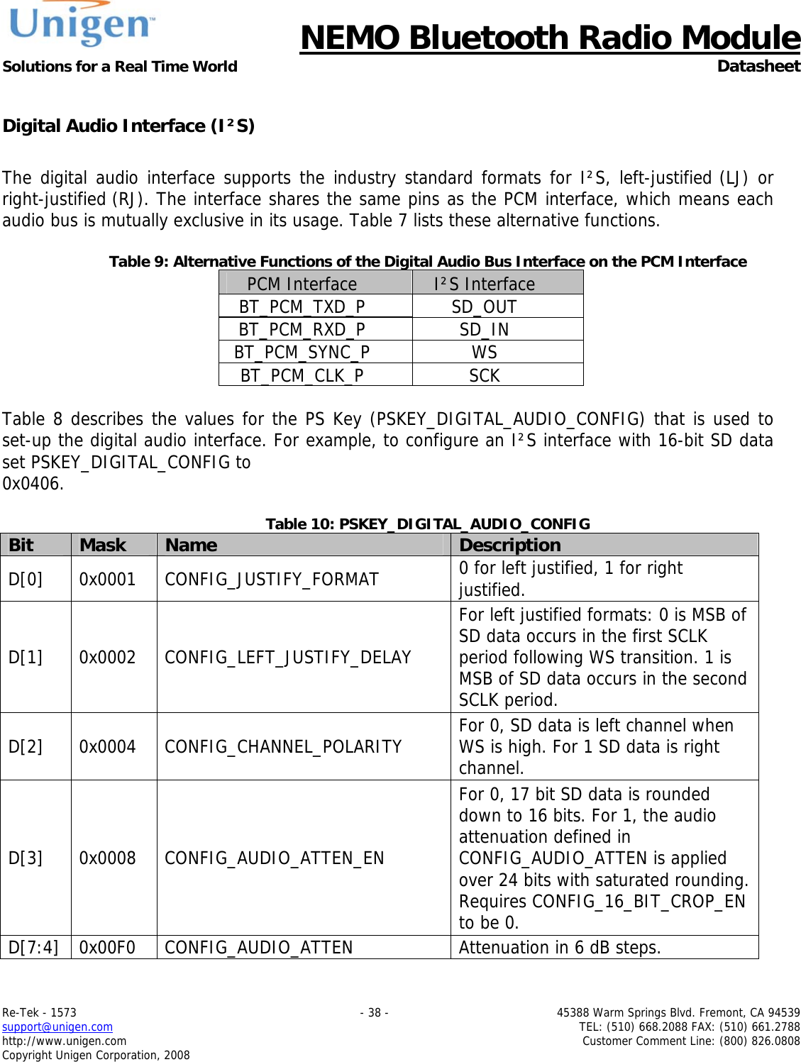      NEMO Bluetooth Radio Module Solutions for a Real Time World  Datasheet Re-Tek - 1573    - 38 -  45388 Warm Springs Blvd. Fremont, CA 94539 support@unigen.com    TEL: (510) 668.2088 FAX: (510) 661.2788 http://www.unigen.com  Customer Comment Line: (800) 826.0808 Copyright Unigen Corporation, 2008  Digital Audio Interface (I&sup2;S)  The digital audio interface supports the industry standard formats for I&sup2;S, left-justified (LJ) or right-justified (RJ). The interface shares the same pins as the PCM interface, which means each audio bus is mutually exclusive in its usage. Table 7 lists these alternative functions.   Table 9: Alternative Functions of the Digital Audio Bus Interface on the PCM Interface PCM Interface  I&sup2;S Interface BT_PCM_TXD_P SD_OUT BT_PCM_RXD_P SD_IN BT_PCM_SYNC_P WS BT_PCM_CLK_P SCK  Table 8 describes the values for the PS Key (PSKEY_DIGITAL_AUDIO_CONFIG) that is used to set-up the digital audio interface. For example, to configure an I&sup2;S interface with 16-bit SD data set PSKEY_DIGITAL_CONFIG to 0x0406.  Table 10: PSKEY_DIGITAL_AUDIO_CONFIG Bit  Mask  Name  Description D[0] 0x0001 CONFIG_JUSTIFY_FORMAT  0 for left justified, 1 for right justified. D[1] 0x0002 CONFIG_LEFT_JUSTIFY_DELAY For left justified formats: 0 is MSB of SD data occurs in the first SCLK period following WS transition. 1 is MSB of SD data occurs in the second SCLK period. D[2] 0x0004 CONFIG_CHANNEL_POLARITY  For 0, SD data is left channel when WS is high. For 1 SD data is right channel. D[3] 0x0008 CONFIG_AUDIO_ATTEN_EN For 0, 17 bit SD data is rounded down to 16 bits. For 1, the audio attenuation defined in CONFIG_AUDIO_ATTEN is applied over 24 bits with saturated rounding. Requires CONFIG_16_BIT_CROP_EN to be 0. D[7:4] 0x00F0  CONFIG_AUDIO_ATTEN  Attenuation in 6 dB steps. 