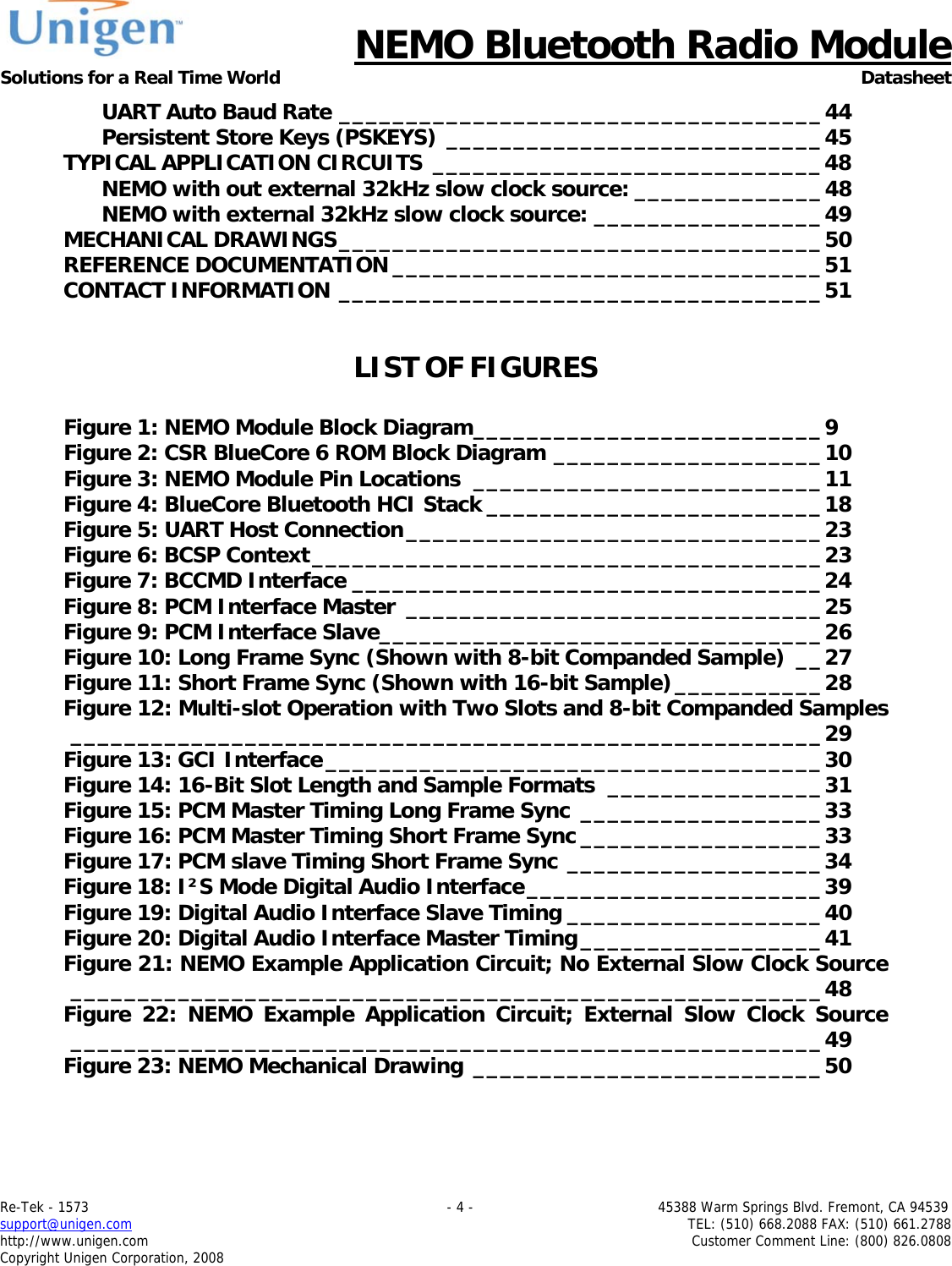      NEMO Bluetooth Radio Module Solutions for a Real Time World Datasheet Re-Tek - 1573                                                                                 - 4 -                                          45388 Warm Springs Blvd. Fremont, CA 94539 support@unigen.com                     TEL: (510) 668.2088 FAX: (510) 661.2788 http://www.unigen.com  Customer Comment Line: (800) 826.0808 Copyright Unigen Corporation, 2008 UART Auto Baud Rate ____________________________________44 Persistent Store Keys (PSKEYS) ____________________________45 TYPICAL APPLICATION CIRCUITS _____________________________48 NEMO with out external 32kHz slow clock source: ______________48 NEMO with external 32kHz slow clock source: _________________49 MECHANICAL DRAWINGS____________________________________50 REFERENCE DOCUMENTATION ________________________________51 CONTACT INFORMATION ____________________________________51  LIST OF FIGURES  Figure 1: NEMO Module Block Diagram__________________________9 Figure 2: CSR BlueCore 6 ROM Block Diagram ____________________10 Figure 3: NEMO Module Pin Locations __________________________11 Figure 4: BlueCore Bluetooth HCI Stack _________________________18 Figure 5: UART Host Connection_______________________________23 Figure 6: BCSP Context______________________________________23 Figure 7: BCCMD Interface ___________________________________24 Figure 8: PCM Interface Master _______________________________25 Figure 9: PCM Interface Slave_________________________________26 Figure 10: Long Frame Sync (Shown with 8-bit Companded Sample) __27 Figure 11: Short Frame Sync (Shown with 16-bit Sample)___________28 Figure 12: Multi-slot Operation with Two Slots and 8-bit Companded Samples________________________________________________________29 Figure 13: GCI Interface_____________________________________30 Figure 14: 16-Bit Slot Length and Sample Formats ________________31 Figure 15: PCM Master Timing Long Frame Sync __________________33 Figure 16: PCM Master Timing Short Frame Sync __________________33 Figure 17: PCM slave Timing Short Frame Sync ___________________34 Figure 18: I&sup2;S Mode Digital Audio Interface______________________39 Figure 19: Digital Audio Interface Slave Timing ___________________40 Figure 20: Digital Audio Interface Master Timing__________________41 Figure 21: NEMO Example Application Circuit; No External Slow Clock Source________________________________________________________48 Figure 22: NEMO Example Application Circuit; External Slow Clock Source________________________________________________________49 Figure 23: NEMO Mechanical Drawing __________________________50   