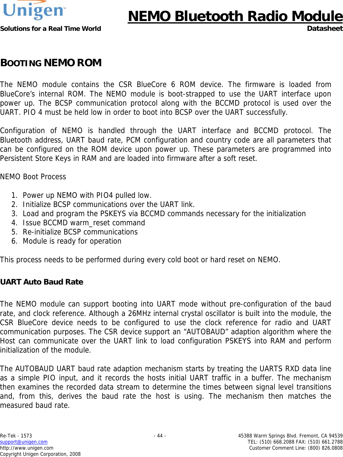      NEMO Bluetooth Radio Module Solutions for a Real Time World  Datasheet Re-Tek - 1573    - 44 -  45388 Warm Springs Blvd. Fremont, CA 94539 support@unigen.com    TEL: (510) 668.2088 FAX: (510) 661.2788 http://www.unigen.com  Customer Comment Line: (800) 826.0808 Copyright Unigen Corporation, 2008  BOOTING NEMO ROM  The NEMO module contains the CSR BlueCore 6 ROM device. The firmware is loaded from BlueCore&rsquo;s internal ROM. The NEMO module is boot-strapped to use the UART interface upon power up. The BCSP communication protocol along with the BCCMD protocol is used over the UART. PIO 4 must be held low in order to boot into BCSP over the UART successfully.   Configuration of NEMO is handled through the UART interface and BCCMD protocol. The Bluetooth address, UART baud rate, PCM configuration and country code are all parameters that can be configured on the ROM device upon power up. These parameters are programmed into Persistent Store Keys in RAM and are loaded into firmware after a soft reset.   NEMO Boot Process  1. Power up NEMO with PIO4 pulled low. 2. Initialize BCSP communications over the UART link. 3. Load and program the PSKEYS via BCCMD commands necessary for the initialization 4. Issue BCCMD warm_reset command 5. Re-initialize BCSP communications 6. Module is ready for operation  This process needs to be performed during every cold boot or hard reset on NEMO.   UART Auto Baud Rate  The NEMO module can support booting into UART mode without pre-configuration of the baud rate, and clock reference. Although a 26MHz internal crystal oscillator is built into the module, the CSR BlueCore device needs to be configured to use the clock reference for radio and UART communication purposes. The CSR device support an &ldquo;AUTOBAUD&rdquo; adaption algorithm where the Host can communicate over the UART link to load configuration PSKEYS into RAM and perform initialization of the module.  The AUTOBAUD UART baud rate adaption mechanism starts by treating the UARTS RXD data line as a simple PIO input, and it records the hosts initial UART traffic in a buffer. The mechanism then examines the recorded data stream to determine the times between signal level transitions and, from this, derives the baud rate the host is using. The mechanism then matches the measured baud rate.   