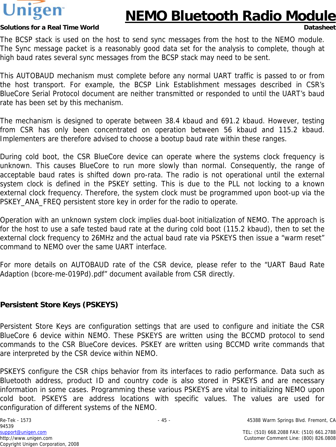      NEMO Bluetooth Radio Module Solutions for a Real Time World Datasheet Re-Tek - 1573                                                                                 - 45 -                                          45388 Warm Springs Blvd. Fremont, CA 94539 support@unigen.com                     TEL: (510) 668.2088 FAX: (510) 661.2788 http://www.unigen.com  Customer Comment Line: (800) 826.0808 Copyright Unigen Corporation, 2008 The BCSP stack is used on the host to send sync messages from the host to the NEMO module. The Sync message packet is a reasonably good data set for the analysis to complete, though at high baud rates several sync messages from the BCSP stack may need to be sent.   This AUTOBAUD mechanism must complete before any normal UART traffic is passed to or from the host transport. For example, the BCSP Link Establishment messages described in CSR&rsquo;s BlueCore Serial Protocol document are neither transmitted or responded to until the UART&rsquo;s baud rate has been set by this mechanism.   The mechanism is designed to operate between 38.4 kbaud and 691.2 kbaud. However, testing from CSR has only been concentrated on operation between 56 kbaud and 115.2 kbaud. Implementers are therefore advised to choose a bootup baud rate within these ranges.   During cold boot, the CSR BlueCore device can operate where the systems clock frequency is unknown. This causes BlueCore to run more slowly than normal. Consequently, the range of acceptable baud rates is shifted down pro-rata. The radio is not operational until the external system clock is defined in the PSKEY setting. This is due to the PLL not locking to a known external clock frequency. Therefore, the system clock must be programmed upon boot-up via the PSKEY_ANA_FREQ persistent store key in order for the radio to operate.   Operation with an unknown system clock implies dual-boot initialization of NEMO. The approach is for the host to use a safe tested baud rate at the during cold boot (115.2 kbaud), then to set the external clock frequency to 26MHz and the actual baud rate via PSKEYS then issue a &ldquo;warm reset&rdquo; command to NEMO over the same UART interface.   For more details on AUTOBAUD rate of the CSR device, please refer to the &ldquo;UART Baud Rate Adaption (bcore-me-019Pd).pdf&rdquo; document available from CSR directly.    Persistent Store Keys (PSKEYS)  Persistent Store Keys are configuration settings that are used to configure and initiate the CSR BlueCore 6 device within NEMO. These PSKEYS are written using the BCCMD protocol to send commands to the CSR BlueCore devices. PSKEY are written using BCCMD write commands that are interpreted by the CSR device within NEMO.   PSKEYS configure the CSR chips behavior from its interfaces to radio performance. Data such as Bluetooth address, product ID and country code is also stored in PSKEYS and are necessary information in some cases. Programming these various PSKEYS are vital to initializing NEMO upon cold boot. PSKEYS are address locations with specific values. The values are used for configuration of different systems of the NEMO. 