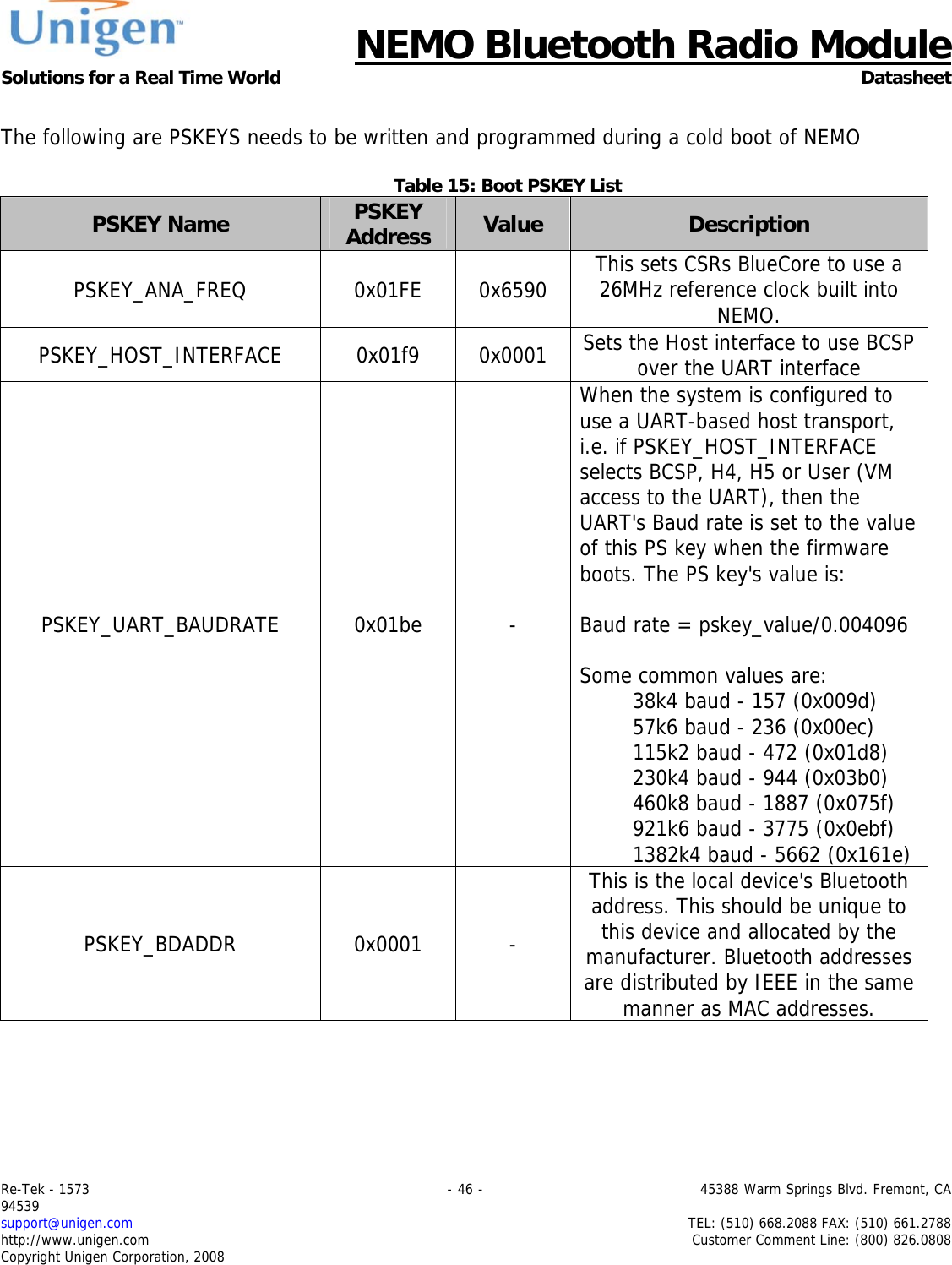      NEMO Bluetooth Radio Module Solutions for a Real Time World Datasheet Re-Tek - 1573                                                                                 - 46 -                                          45388 Warm Springs Blvd. Fremont, CA 94539 support@unigen.com                     TEL: (510) 668.2088 FAX: (510) 661.2788 http://www.unigen.com  Customer Comment Line: (800) 826.0808 Copyright Unigen Corporation, 2008  The following are PSKEYS needs to be written and programmed during a cold boot of NEMO  Table 15: Boot PSKEY List PSKEY Name  PSKEY Address  Value  Description PSKEY_ANA_FREQ 0x01FE 0x6590 This sets CSRs BlueCore to use a 26MHz reference clock built into NEMO. PSKEY_HOST_INTERFACE 0x01f9 0x0001 Sets the Host interface to use BCSP over the UART interface PSKEY_UART_BAUDRATE 0x01be  - When the system is configured to use a UART-based host transport, i.e. if PSKEY_HOST_INTERFACE selects BCSP, H4, H5 or User (VM access to the UART), then the UART's Baud rate is set to the value of this PS key when the firmware boots. The PS key's value is:   Baud rate = pskey_value/0.004096  Some common values are:         38k4 baud - 157 (0x009d)         57k6 baud - 236 (0x00ec)         115k2 baud - 472 (0x01d8)         230k4 baud - 944 (0x03b0)         460k8 baud - 1887 (0x075f)         921k6 baud - 3775 (0x0ebf)         1382k4 baud - 5662 (0x161e) PSKEY_BDADDR 0x0001 - This is the local device's Bluetooth address. This should be unique to this device and allocated by the manufacturer. Bluetooth addresses are distributed by IEEE in the same manner as MAC addresses.  