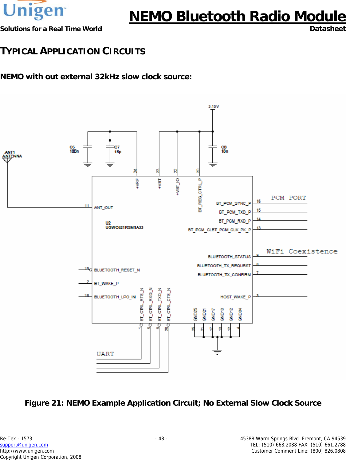      NEMO Bluetooth Radio Module Solutions for a Real Time World  Datasheet Re-Tek - 1573    - 48 -  45388 Warm Springs Blvd. Fremont, CA 94539 support@unigen.com    TEL: (510) 668.2088 FAX: (510) 661.2788 http://www.unigen.com  Customer Comment Line: (800) 826.0808 Copyright Unigen Corporation, 2008 TYPICAL APPLICATION CIRCUITS  NEMO with out external 32kHz slow clock source:     Figure 21: NEMO Example Application Circuit; No External Slow Clock Source 