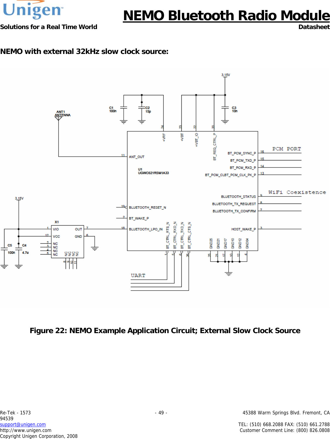      NEMO Bluetooth Radio Module Solutions for a Real Time World Datasheet Re-Tek - 1573                                                                                 - 49 -                                          45388 Warm Springs Blvd. Fremont, CA 94539 support@unigen.com                     TEL: (510) 668.2088 FAX: (510) 661.2788 http://www.unigen.com  Customer Comment Line: (800) 826.0808 Copyright Unigen Corporation, 2008   NEMO with external 32kHz slow clock source:     Figure 22: NEMO Example Application Circuit; External Slow Clock Source 