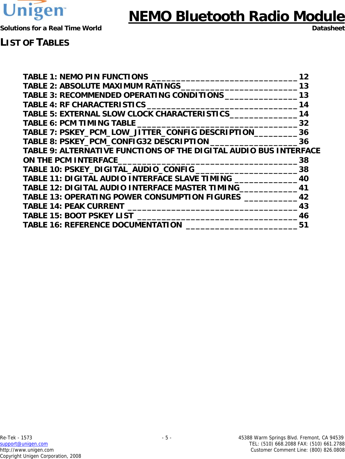      NEMO Bluetooth Radio Module Solutions for a Real Time World Datasheet Re-Tek - 1573                                                                                 - 5 -                                          45388 Warm Springs Blvd. Fremont, CA 94539 support@unigen.com                     TEL: (510) 668.2088 FAX: (510) 661.2788 http://www.unigen.com  Customer Comment Line: (800) 826.0808 Copyright Unigen Corporation, 2008 LIST OF TABLES  TABLE 1: NEMO PIN FUNCTIONS ______________________________12 TABLE 2: ABSOLUTE MAXIMUM RATINGS________________________13 TABLE 3: RECOMMENDED OPERATING CONDITIONS_______________13 TABLE 4: RF CHARACTERISTICS _______________________________14 TABLE 5: EXTERNAL SLOW CLOCK CHARACTERISTICS______________14 TABLE 6: PCM TIMING TABLE _________________________________32 TABLE 7: PSKEY_PCM_LOW_JITTER_CONFIG DESCRIPTION_________36 TABLE 8: PSKEY_PCM_CONFIG32 DESCRIPTION __________________36 TABLE 9: ALTERNATIVE FUNCTIONS OF THE DIGITAL AUDIO BUS INTERFACE ON THE PCM INTERFACE_____________________________________38 TABLE 10: PSKEY_DIGITAL_AUDIO_CONFIG _____________________38 TABLE 11: DIGITAL AUDIO INTERFACE SLAVE TIMING _____________40 TABLE 12: DIGITAL AUDIO INTERFACE MASTER TIMING____________41 TABLE 13: OPERATING POWER CONSUMPTION FIGURES ___________42 TABLE 14: PEAK CURRENT ___________________________________43 TABLE 15: BOOT PSKEY LIST _________________________________46 TABLE 16: REFERENCE DOCUMENTATION _______________________51 