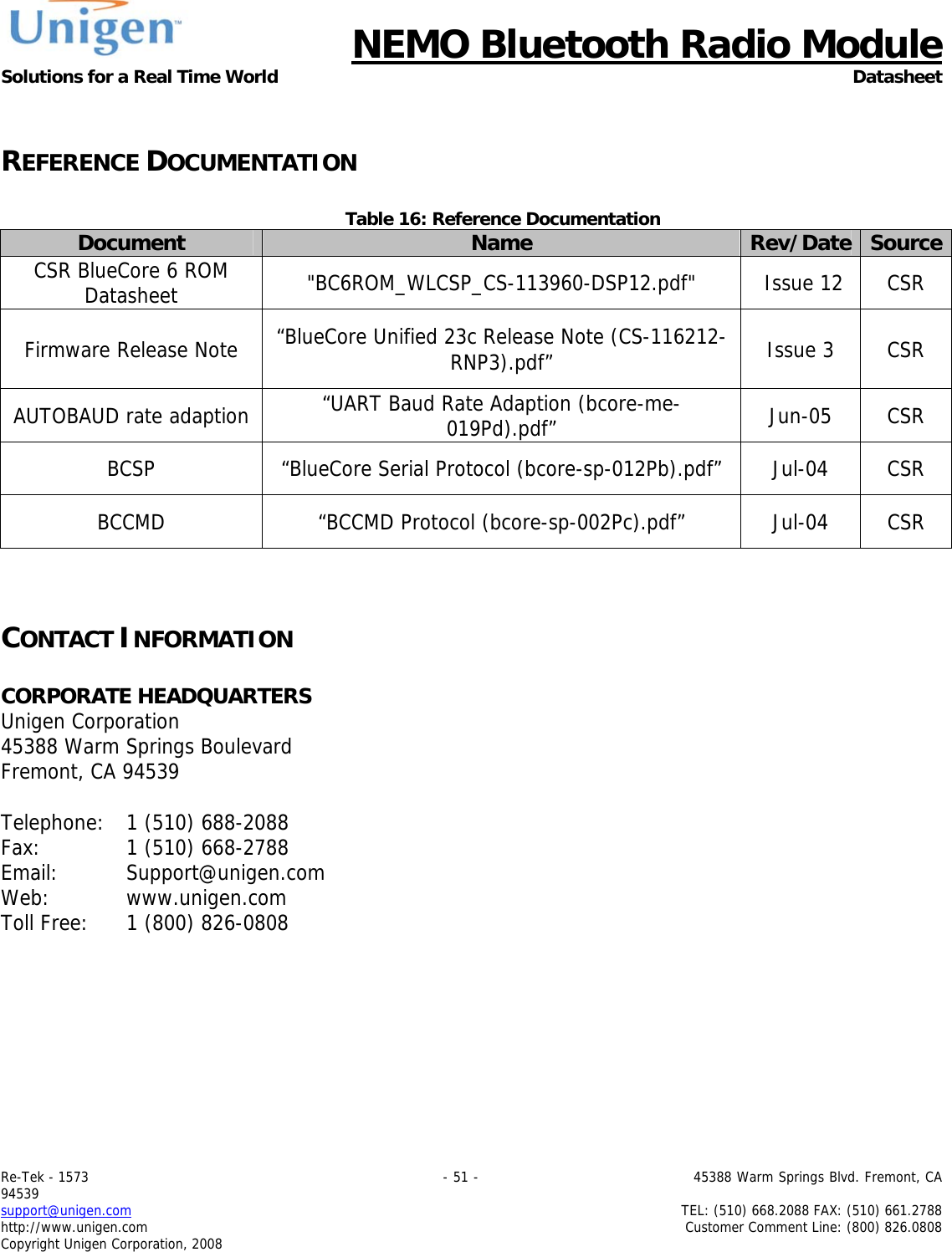     NEMO Bluetooth Radio Module Solutions for a Real Time World Datasheet Re-Tek - 1573                                                                                 - 51 -                                          45388 Warm Springs Blvd. Fremont, CA 94539 support@unigen.com                     TEL: (510) 668.2088 FAX: (510) 661.2788 http://www.unigen.com  Customer Comment Line: (800) 826.0808 Copyright Unigen Corporation, 2008  REFERENCE DOCUMENTATION  Table 16: Reference Documentation Document  Name  Rev/Date SourceCSR BlueCore 6 ROM Datasheet  "BC6ROM_WLCSP_CS-113960-DSP12.pdf"   Issue 12  CSR Firmware Release Note  &ldquo;BlueCore Unified 23c Release Note (CS-116212-RNP3).pdf&rdquo;  Issue 3  CSR AUTOBAUD rate adaption  &ldquo;UART Baud Rate Adaption (bcore-me-019Pd).pdf&rdquo;   Jun-05 CSR BCSP &ldquo;BlueCore Serial Protocol (bcore-sp-012Pb).pdf&rdquo;  Jul-04  CSR BCCMD  &ldquo;BCCMD Protocol (bcore-sp-002Pc).pdf&rdquo;   Jul-04  CSR   CONTACT INFORMATION  CORPORATE HEADQUARTERS  Unigen Corporation  45388 Warm Springs Boulevard  Fremont, CA 94539   Telephone:   1 (510) 688-2088 Fax:   1 (510) 668-2788 Email:   Support@unigen.com Web:   www.unigen.com Toll Free:   1 (800) 826-0808 