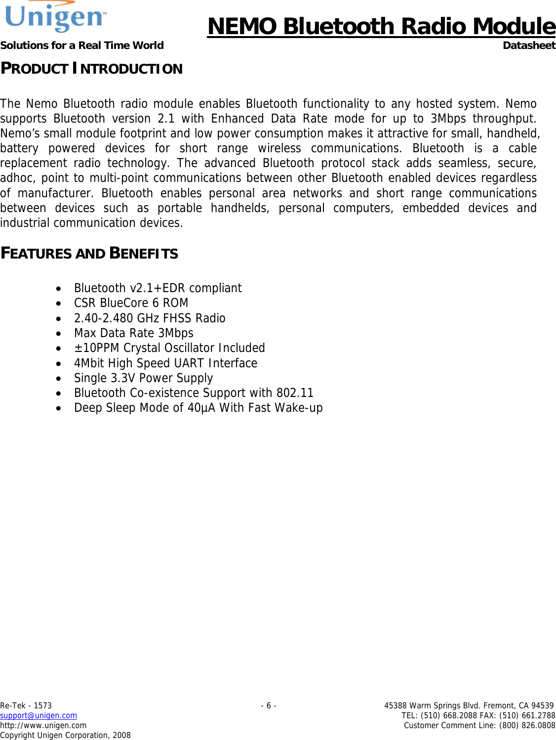      NEMO Bluetooth Radio Module Solutions for a Real Time World Datasheet Re-Tek - 1573                                                                                 - 6 -                                          45388 Warm Springs Blvd. Fremont, CA 94539 support@unigen.com                     TEL: (510) 668.2088 FAX: (510) 661.2788 http://www.unigen.com  Customer Comment Line: (800) 826.0808 Copyright Unigen Corporation, 2008 PRODUCT INTRODUCTION  The Nemo Bluetooth radio module enables Bluetooth functionality to any hosted system. Nemo supports Bluetooth version 2.1 with Enhanced Data Rate mode for up to 3Mbps throughput. Nemo&rsquo;s small module footprint and low power consumption makes it attractive for small, handheld, battery powered devices for short range wireless communications. Bluetooth is a cable replacement radio technology. The advanced Bluetooth protocol stack adds seamless, secure, adhoc, point to multi-point communications between other Bluetooth enabled devices regardless of manufacturer. Bluetooth enables personal area networks and short range communications between devices such as portable handhelds, personal computers, embedded devices and industrial communication devices. FEATURES AND BENEFITS  &bull; Bluetooth v2.1+EDR compliant &bull; CSR BlueCore 6 ROM &bull; 2.40-2.480 GHz FHSS Radio &bull; Max Data Rate 3Mbps &bull; &plusmn;10PPM Crystal Oscillator Included &bull; 4Mbit High Speed UART Interface &bull; Single 3.3V Power Supply &bull; Bluetooth Co-existence Support with 802.11 &bull; Deep Sleep Mode of 40&micro;A With Fast Wake-up 
