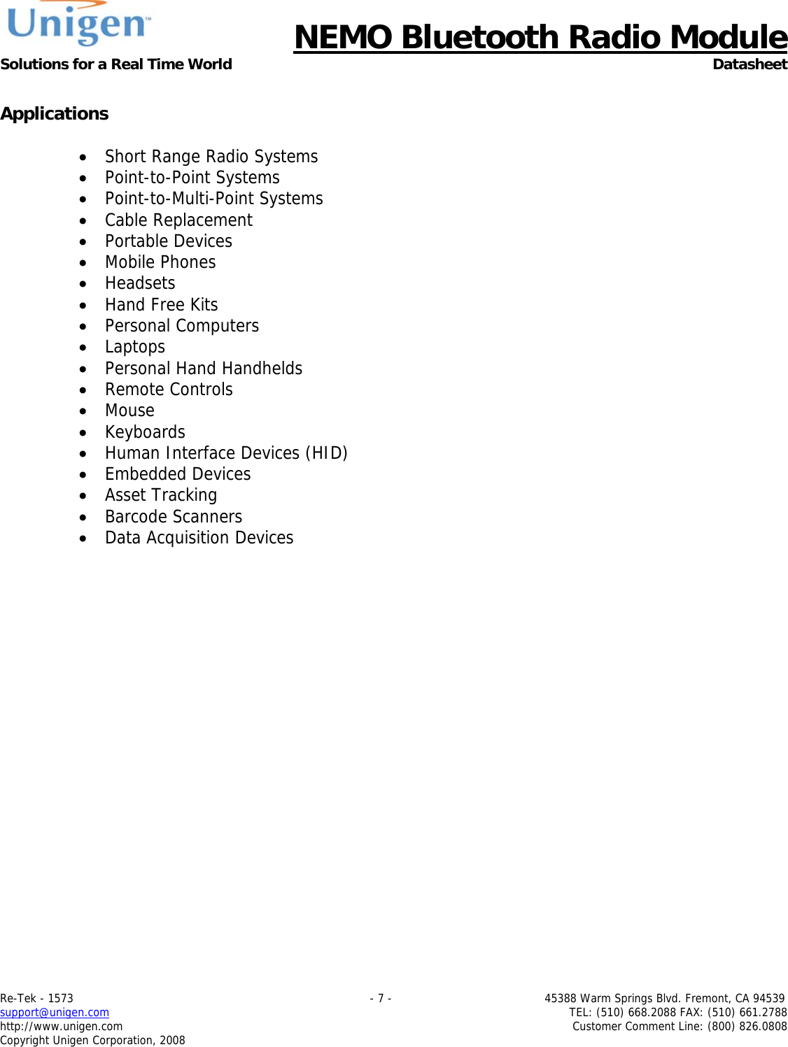      NEMO Bluetooth Radio Module Solutions for a Real Time World Datasheet Re-Tek - 1573                                                                                 - 7 -                                          45388 Warm Springs Blvd. Fremont, CA 94539 support@unigen.com                     TEL: (510) 668.2088 FAX: (510) 661.2788 http://www.unigen.com  Customer Comment Line: (800) 826.0808 Copyright Unigen Corporation, 2008  Applications  &bull; Short Range Radio Systems &bull; Point-to-Point Systems &bull; Point-to-Multi-Point Systems &bull; Cable Replacement &bull; Portable Devices &bull; Mobile Phones &bull; Headsets &bull; Hand Free Kits &bull; Personal Computers &bull; Laptops &bull; Personal Hand Handhelds &bull; Remote Controls &bull; Mouse &bull; Keyboards &bull; Human Interface Devices (HID) &bull; Embedded Devices &bull; Asset Tracking &bull; Barcode Scanners &bull; Data Acquisition Devices 