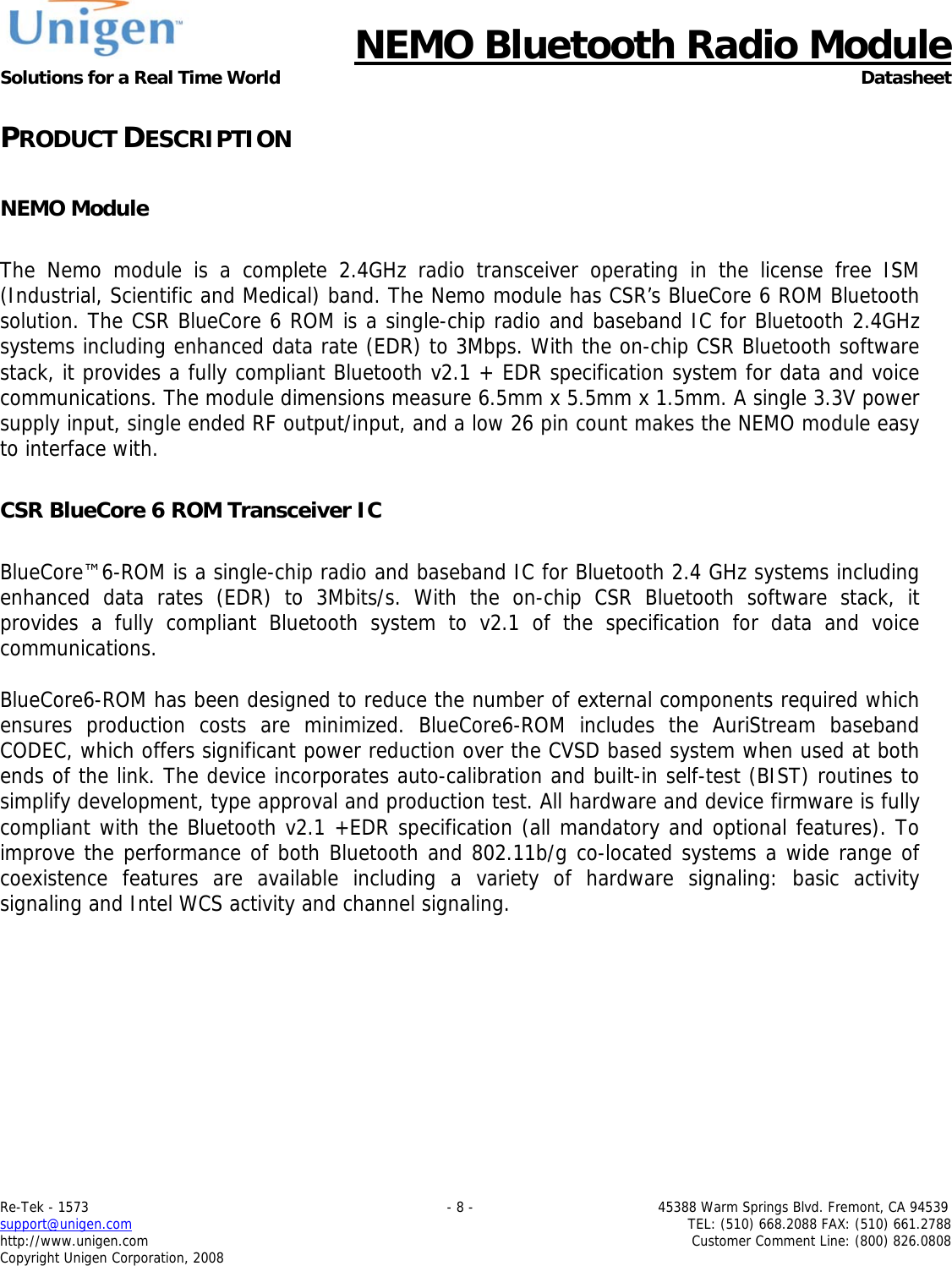      NEMO Bluetooth Radio Module Solutions for a Real Time World Datasheet Re-Tek - 1573                                                                                 - 8 -                                          45388 Warm Springs Blvd. Fremont, CA 94539 support@unigen.com                     TEL: (510) 668.2088 FAX: (510) 661.2788 http://www.unigen.com  Customer Comment Line: (800) 826.0808 Copyright Unigen Corporation, 2008 PRODUCT DESCRIPTION  NEMO Module  The Nemo module is a complete 2.4GHz radio transceiver operating in the license free ISM (Industrial, Scientific and Medical) band. The Nemo module has CSR&rsquo;s BlueCore 6 ROM Bluetooth solution. The CSR BlueCore 6 ROM is a single-chip radio and baseband IC for Bluetooth 2.4GHz systems including enhanced data rate (EDR) to 3Mbps. With the on-chip CSR Bluetooth software stack, it provides a fully compliant Bluetooth v2.1 + EDR specification system for data and voice communications. The module dimensions measure 6.5mm x 5.5mm x 1.5mm. A single 3.3V power supply input, single ended RF output/input, and a low 26 pin count makes the NEMO module easy to interface with.   CSR BlueCore 6 ROM Transceiver IC  BlueCore&trade;6-ROM is a single-chip radio and baseband IC for Bluetooth 2.4 GHz systems including enhanced data rates (EDR) to 3Mbits/s. With the on-chip CSR Bluetooth software stack, it provides a fully compliant Bluetooth system to v2.1 of the specification for data and voice communications.  BlueCore6-ROM has been designed to reduce the number of external components required which ensures production costs are minimized. BlueCore6-ROM includes the AuriStream baseband CODEC, which offers significant power reduction over the CVSD based system when used at both ends of the link. The device incorporates auto-calibration and built-in self-test (BIST) routines to simplify development, type approval and production test. All hardware and device firmware is fully compliant with the Bluetooth v2.1 +EDR specification (all mandatory and optional features). To improve the performance of both Bluetooth and 802.11b/g co-located systems a wide range of coexistence features are available including a variety of hardware signaling: basic activity signaling and Intel WCS activity and channel signaling.  