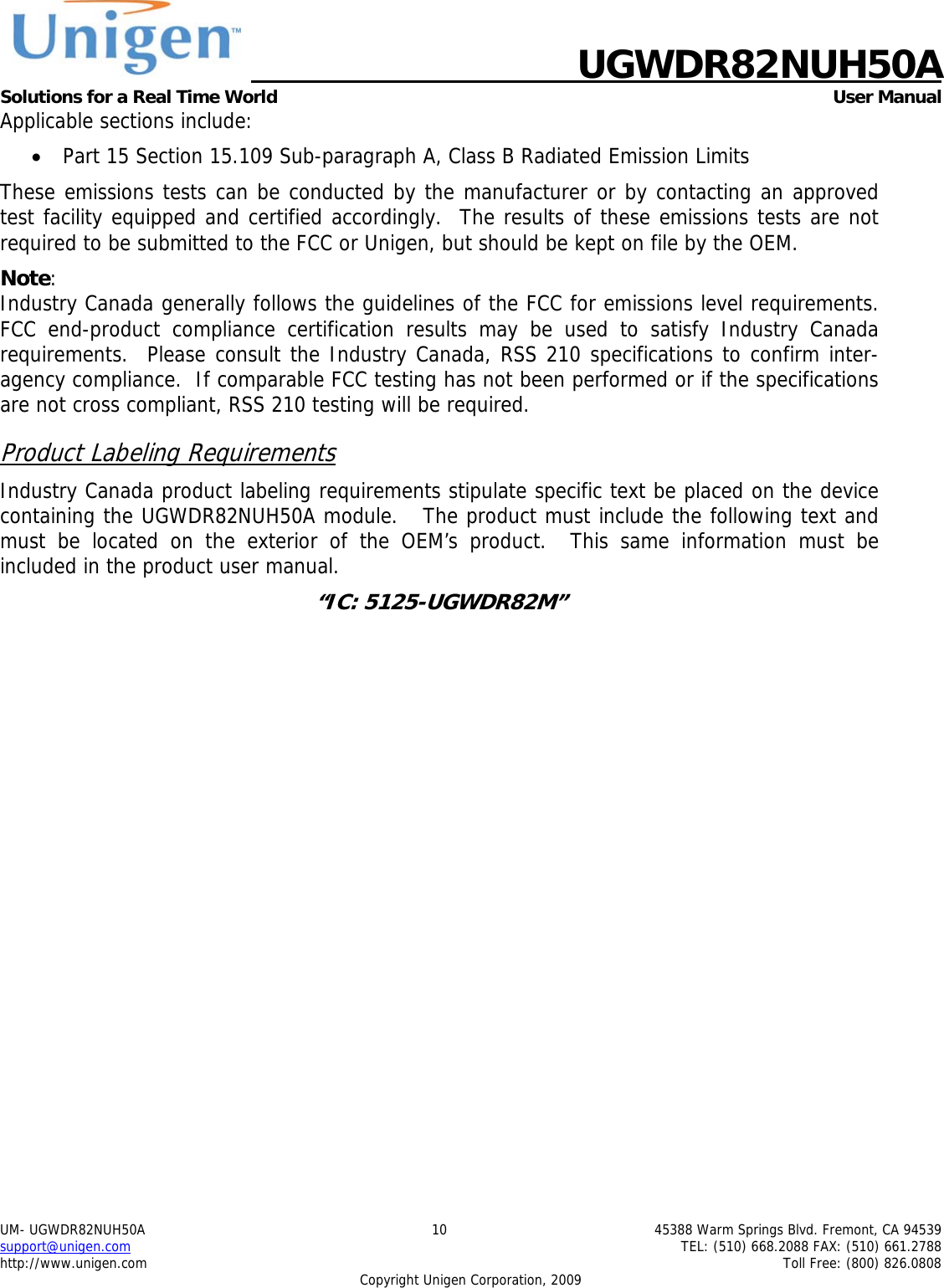    UGWDR82NUH50A Solutions for a Real Time World   User Manual UM- UGWDR82NUH50A  10  45388 Warm Springs Blvd. Fremont, CA 94539 support@unigen.com    TEL: (510) 668.2088 FAX: (510) 661.2788 http://www.unigen.com    Toll Free: (800) 826.0808 Copyright Unigen Corporation, 2009 Applicable sections include: &bull; Part 15 Section 15.109 Sub-paragraph A, Class B Radiated Emission Limits  These emissions tests can be conducted by the manufacturer or by contacting an approved test facility equipped and certified accordingly.  The results of these emissions tests are not required to be submitted to the FCC or Unigen, but should be kept on file by the OEM. Note:  Industry Canada generally follows the guidelines of the FCC for emissions level requirements. FCC end-product compliance certification results may be used to satisfy Industry Canada requirements.  Please consult the Industry Canada, RSS 210 specifications to confirm inter-agency compliance.  If comparable FCC testing has not been performed or if the specifications are not cross compliant, RSS 210 testing will be required. Product Labeling Requirements Industry Canada product labeling requirements stipulate specific text be placed on the device containing the UGWDR82NUH50A module.   The product must include the following text and must be located on the exterior of the OEM&rsquo;s product.  This same information must be included in the product user manual. &ldquo;IC: 5125-UGWDR82M&rdquo;  