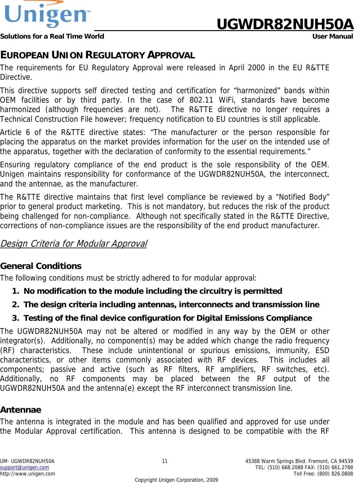   UGWDR82NUH50A Solutions for a Real Time World   User Manual UM- UGWDR82NUH50A  11  45388 Warm Springs Blvd. Fremont, CA 94539 support@unigen.com    TEL: (510) 668.2088 FAX: (510) 661.2788 http://www.unigen.com    Toll Free: (800) 826.0808 Copyright Unigen Corporation, 2009 EUROPEAN UNION REGULATORY APPROVAL The requirements for EU Regulatory Approval were released in April 2000 in the EU R&amp;TTE Directive. This directive supports self directed testing and certification for &ldquo;harmonized&rdquo; bands within OEM facilities or by third party. In the case of 802.11 WiFi, standards have become harmonized (although frequencies are not).  The R&amp;TTE directive no longer requires a Technical Construction File however; frequency notification to EU countries is still applicable. Article 6 of the R&amp;TTE directive states: &ldquo;The manufacturer or the person responsible for placing the apparatus on the market provides information for the user on the intended use of the apparatus, together with the declaration of conformity to the essential requirements.&rdquo; Ensuring regulatory compliance of the end product is the sole responsibility of the OEM.  Unigen maintains responsibility for conformance of the UGWDR82NUH50A, the interconnect, and the antennae, as the manufacturer.  The R&amp;TTE directive maintains that first level compliance be reviewed by a &ldquo;Notified Body&rdquo; prior to general product marketing.  This is not mandatory, but reduces the risk of the product being challenged for non-compliance.  Although not specifically stated in the R&amp;TTE Directive, corrections of non-compliance issues are the responsibility of the end product manufacturer. Design Criteria for Modular Approval General Conditions The following conditions must be strictly adhered to for modular approval: 1. No modification to the module including the circuitry is permitted 2. The design criteria including antennas, interconnects and transmission line  3. Testing of the final device configuration for Digital Emissions Compliance The UGWDR82NUH50A may not be altered or modified in any way by the OEM or other integrator(s).  Additionally, no component(s) may be added which change the radio frequency (RF) characteristics.  These include unintentional or spurious emissions, immunity, ESD characteristics, or other items commonly associated with RF devices.  This includes all components; passive and active (such as RF filters, RF amplifiers, RF switches, etc).  Additionally, no RF components may be placed between the RF output of the UGWDR82NUH50A and the antenna(e) except the RF interconnect transmission line. Antennae The antenna is integrated in the module and has been qualified and approved for use under the Modular Approval certification.  This antenna is designed to be compatible with the RF 