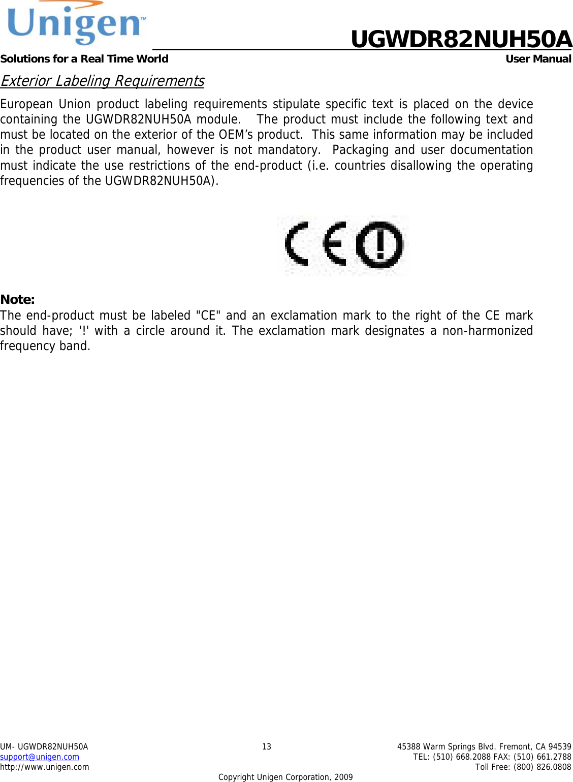    UGWDR82NUH50A Solutions for a Real Time World   User Manual UM- UGWDR82NUH50A  13  45388 Warm Springs Blvd. Fremont, CA 94539 support@unigen.com    TEL: (510) 668.2088 FAX: (510) 661.2788 http://www.unigen.com    Toll Free: (800) 826.0808 Copyright Unigen Corporation, 2009 Exterior Labeling Requirements European Union product labeling requirements stipulate specific text is placed on the device containing the UGWDR82NUH50A module.   The product must include the following text and must be located on the exterior of the OEM&rsquo;s product.  This same information may be included in the product user manual, however is not mandatory.  Packaging and user documentation must indicate the use restrictions of the end-product (i.e. countries disallowing the operating frequencies of the UGWDR82NUH50A).    Note: The end-product must be labeled "CE" and an exclamation mark to the right of the CE mark should have; '!' with a circle around it. The exclamation mark designates a non-harmonized frequency band.   