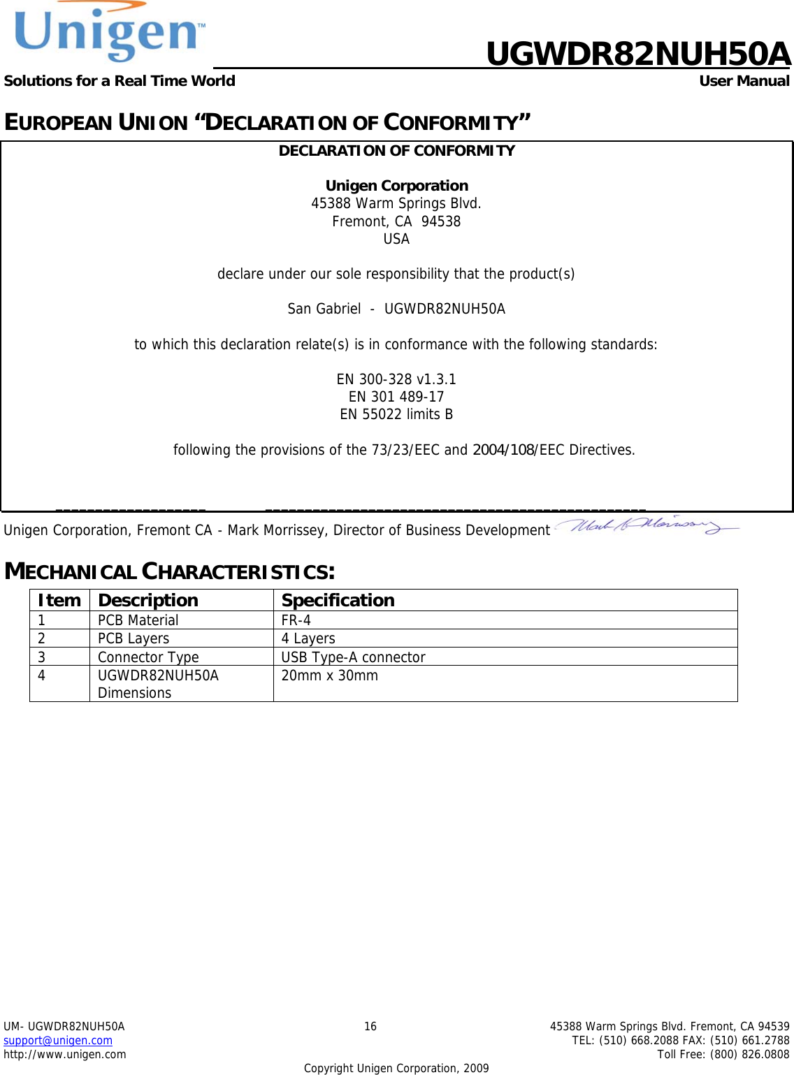    UGWDR82NUH50A Solutions for a Real Time World   User Manual UM- UGWDR82NUH50A  16  45388 Warm Springs Blvd. Fremont, CA 94539 support@unigen.com    TEL: (510) 668.2088 FAX: (510) 661.2788 http://www.unigen.com    Toll Free: (800) 826.0808 Copyright Unigen Corporation, 2009 EUROPEAN UNION &ldquo;DECLARATION OF CONFORMITY&rdquo; DECLARATION OF CONFORMITY  Unigen Corporation  45388 Warm Springs Blvd. Fremont, CA  94538 USA  declare under our sole responsibility that the product(s)  San Gabriel  -  UGWDR82NUH50A  to which this declaration relate(s) is in conformance with the following standards:  EN 300-328 v1.3.1 EN 301 489-17 EN 55022 limits B  following the provisions of the 73/23/EEC and 2004/108/EEC Directives.    ___________________  ________________________________________________ Unigen Corporation, Fremont CA  - Mark Morrissey, Director of Business Development  MECHANICAL CHARACTERISTICS: Item Description  Specification 1 PCB Material  FR-4 2  PCB Layers  4 Layers 3  Connector Type  USB Type-A connector 4 UGWDR82NUH50A Dimensions  20mm x 30mm  