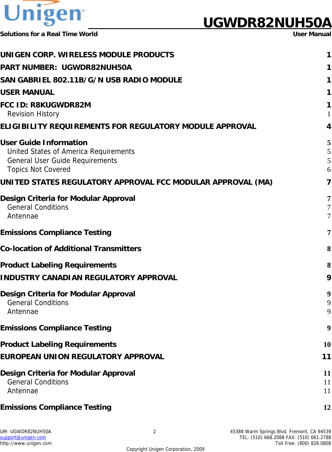    UGWDR82NUH50A Solutions for a Real Time World   User Manual UM- UGWDR82NUH50A  2  45388 Warm Springs Blvd. Fremont, CA 94539 support@unigen.com    TEL: (510) 668.2088 FAX: (510) 661.2788 http://www.unigen.com    Toll Free: (800) 826.0808 Copyright Unigen Corporation, 2009  UNIGEN CORP. WIRELESS MODULE PRODUCTS  1 PART NUMBER:  UGWDR82NUH50A  1 SAN GABRIEL 802.11B/G/N USB RADIO MODULE  1 USER MANUAL  1 FCC ID: R8KUGWDR82M  1 Revision History  1 ELIGIBILITY REQUIREMENTS FOR REGULATORY MODULE APPROVAL  4 User Guide Information  5 United States of America Requirements 5 General User Guide Requirements 5 Topics Not Covered  6 UNITED STATES REGULATORY APPROVAL FCC MODULAR APPROVAL (MA)  7 Design Criteria for Modular Approval 7 General Conditions  7 Antennae  7 Emissions Compliance Testing 7 Co-location of Additional Transmitters 8 Product Labeling Requirements 8 INDUSTRY CANADIAN REGULATORY APPROVAL  9 Design Criteria for Modular Approval 9 General Conditions  9 Antennae  9 Emissions Compliance Testing 9 Product Labeling Requirements 10 EUROPEAN UNION REGULATORY APPROVAL  11 Design Criteria for Modular Approval 11 General Conditions  11 Antennae  11 Emissions Compliance Testing 12 