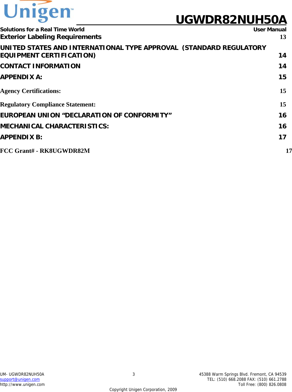    UGWDR82NUH50A Solutions for a Real Time World   User Manual UM- UGWDR82NUH50A  3  45388 Warm Springs Blvd. Fremont, CA 94539 support@unigen.com    TEL: (510) 668.2088 FAX: (510) 661.2788 http://www.unigen.com    Toll Free: (800) 826.0808 Copyright Unigen Corporation, 2009 Exterior Labeling Requirements 13 UNITED STATES AND INTERNATIONAL TYPE APPROVAL  (STANDARD REGULATORY EQUIPMENT CERTIFICATION)  14 CONTACT INFORMATION  14 APPENDIX A:  15 Agency Certifications:  15 Regulatory Compliance Statement:  15 EUROPEAN UNION &ldquo;DECLARATION OF CONFORMITY&rdquo;  16 MECHANICAL CHARACTERISTICS:  16 APPENDIX B:  17 FCC Grant# - RK8UGWDR82M 17         