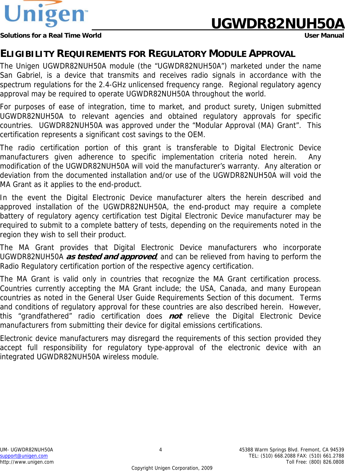    UGWDR82NUH50A Solutions for a Real Time World   User Manual UM- UGWDR82NUH50A  4  45388 Warm Springs Blvd. Fremont, CA 94539 support@unigen.com    TEL: (510) 668.2088 FAX: (510) 661.2788 http://www.unigen.com    Toll Free: (800) 826.0808 Copyright Unigen Corporation, 2009 ELIGIBILITY REQUIREMENTS FOR REGULATORY MODULE APPROVAL The Unigen UGWDR82NUH50A module (the &ldquo;UGWDR82NUH50A&rdquo;) marketed under the name San Gabriel, is a device that transmits and receives radio signals in accordance with the spectrum regulations for the 2.4-GHz unlicensed frequency range.  Regional regulatory agency approval may be required to operate UGWDR82NUH50A throughout the world. For purposes of ease of integration, time to market, and product surety, Unigen submitted UGWDR82NUH50A to relevant agencies and obtained regulatory approvals for specific countries.  UGWDR82NUH50A was approved under the &ldquo;Modular Approval (MA) Grant&rdquo;.  This certification represents a significant cost savings to the OEM.   The radio certification portion of this grant is transferable to Digital Electronic Device manufacturers given adherence to specific implementation criteria noted herein.  Any modification of the UGWDR82NUH50A will void the manufacturer&rsquo;s warranty.  Any alteration or deviation from the documented installation and/or use of the UGWDR82NUH50A will void the MA Grant as it applies to the end-product. In the event the Digital Electronic Device manufacturer alters the herein described and approved installation of the UGWDR82NUH50A, the end-product may require a complete battery of regulatory agency certification test Digital Electronic Device manufacturer may be required to submit to a complete battery of tests, depending on the requirements noted in the region they wish to sell their product. The MA Grant provides that Digital Electronic Device manufacturers who incorporate UGWDR82NUH50A as tested and approved, and can be relieved from having to perform the Radio Regulatory certification portion of the respective agency certification.   The MA Grant is valid only in countries that recognize the MA Grant certification process.  Countries currently accepting the MA Grant include; the USA, Canada, and many European countries as noted in the General User Guide Requirements Section of this document.  Terms and conditions of regulatory approval for these countries are also described herein.  However, this &ldquo;grandfathered&rdquo; radio certification does not relieve the Digital Electronic Device manufacturers from submitting their device for digital emissions certifications. Electronic device manufacturers may disregard the requirements of this section provided they accept full responsibility for regulatory type-approval of the electronic device with an integrated UGWDR82NUH50A wireless module. 