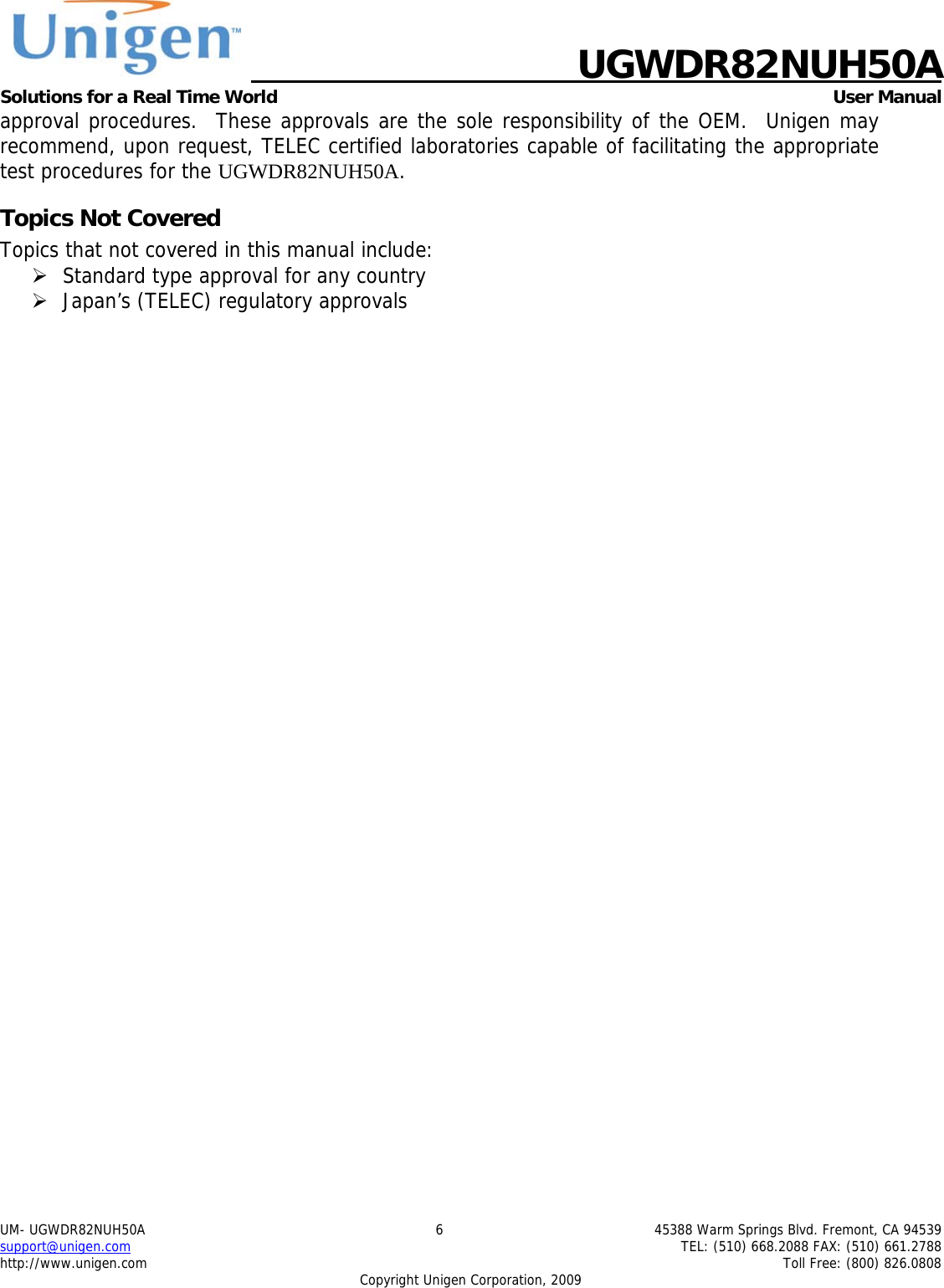    UGWDR82NUH50A Solutions for a Real Time World   User Manual UM- UGWDR82NUH50A  6  45388 Warm Springs Blvd. Fremont, CA 94539 support@unigen.com    TEL: (510) 668.2088 FAX: (510) 661.2788 http://www.unigen.com    Toll Free: (800) 826.0808 Copyright Unigen Corporation, 2009 approval procedures.  These approvals are the sole responsibility of the OEM.  Unigen may recommend, upon request, TELEC certified laboratories capable of facilitating the appropriate test procedures for the UGWDR82NUH50A. Topics Not Covered Topics that not covered in this manual include: &frac34; Standard type approval for any country &frac34; Japan&rsquo;s (TELEC) regulatory approvals 