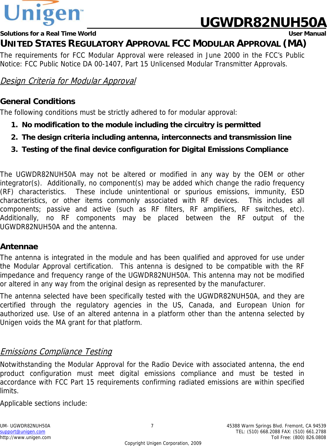    UGWDR82NUH50A Solutions for a Real Time World   User Manual UM- UGWDR82NUH50A  7  45388 Warm Springs Blvd. Fremont, CA 94539 support@unigen.com    TEL: (510) 668.2088 FAX: (510) 661.2788 http://www.unigen.com    Toll Free: (800) 826.0808 Copyright Unigen Corporation, 2009 UNITED STATES REGULATORY APPROVAL FCC MODULAR APPROVAL (MA) The requirements for FCC Modular Approval were released in June 2000 in the FCC&rsquo;s Public Notice: FCC Public Notice DA 00-1407, Part 15 Unlicensed Modular Transmitter Approvals. Design Criteria for Modular Approval General Conditions The following conditions must be strictly adhered to for modular approval: 1. No modification to the module including the circuitry is permitted 2. The design criteria including antenna, interconnects and transmission line  3. Testing of the final device configuration for Digital Emissions Compliance  The UGWDR82NUH50A may not be altered or modified in any way by the OEM or other integrator(s).  Additionally, no component(s) may be added which change the radio frequency (RF) characteristics.  These include unintentional or spurious emissions, immunity, ESD characteristics, or other items commonly associated with RF devices.  This includes all components; passive and active (such as RF filters, RF amplifiers, RF switches, etc).  Additionally, no RF components may be placed between the RF output of the UGWDR82NUH50A and the antenna. Antennae The antenna is integrated in the module and has been qualified and approved for use under the Modular Approval certification.  This antenna is designed to be compatible with the RF impedance and frequency range of the UGWDR82NUH50A. This antenna may not be modified or altered in any way from the original design as represented by the manufacturer.   The antenna selected have been specifically tested with the UGWDR82NUH50A, and they are certified through the regulatory agencies in the US, Canada, and European Union for authorized use. Use of an altered antenna in a platform other than the antenna selected by Unigen voids the MA grant for that platform.  Emissions Compliance Testing Notwithstanding the Modular Approval for the Radio Device with associated antenna, the end product configuration must meet digital emissions compliance and must be tested in accordance with FCC Part 15 requirements confirming radiated emissions are within specified limits.  Applicable sections include: 