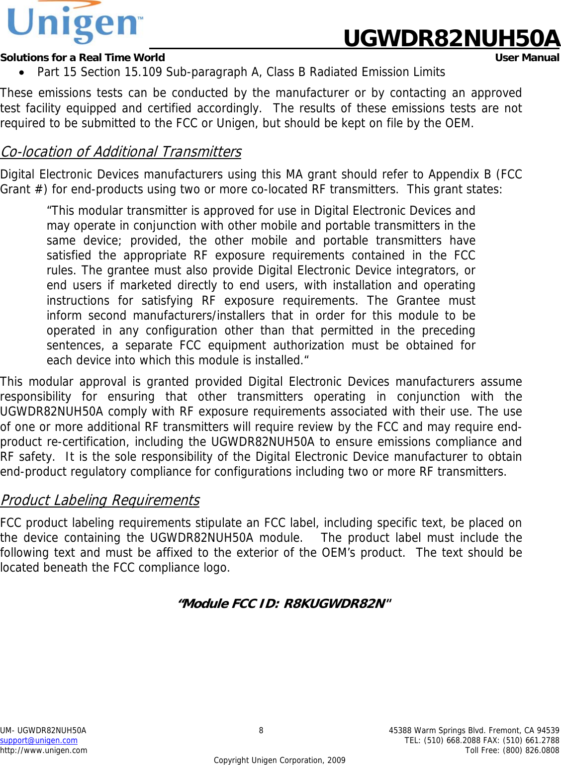    UGWDR82NUH50A Solutions for a Real Time World   User Manual UM- UGWDR82NUH50A  8  45388 Warm Springs Blvd. Fremont, CA 94539 support@unigen.com    TEL: (510) 668.2088 FAX: (510) 661.2788 http://www.unigen.com    Toll Free: (800) 826.0808 Copyright Unigen Corporation, 2009 &bull; Part 15 Section 15.109 Sub-paragraph A, Class B Radiated Emission Limits  These emissions tests can be conducted by the manufacturer or by contacting an approved test facility equipped and certified accordingly.  The results of these emissions tests are not required to be submitted to the FCC or Unigen, but should be kept on file by the OEM. Co-location of Additional Transmitters Digital Electronic Devices manufacturers using this MA grant should refer to Appendix B (FCC Grant #) for end-products using two or more co-located RF transmitters.  This grant states: &ldquo;This modular transmitter is approved for use in Digital Electronic Devices and may operate in conjunction with other mobile and portable transmitters in the same device; provided, the other mobile and portable transmitters have satisfied the appropriate RF exposure requirements contained in the FCC rules. The grantee must also provide Digital Electronic Device integrators, or end users if marketed directly to end users, with installation and operating instructions for satisfying RF exposure requirements. The Grantee must inform second manufacturers/installers that in order for this module to be operated in any configuration other than that permitted in the preceding sentences, a separate FCC equipment authorization must be obtained for each device into which this module is installed.&ldquo; This modular approval is granted provided Digital Electronic Devices manufacturers assume responsibility for ensuring that other transmitters operating in conjunction with the UGWDR82NUH50A comply with RF exposure requirements associated with their use. The use of one or more additional RF transmitters will require review by the FCC and may require end-product re-certification, including the UGWDR82NUH50A to ensure emissions compliance and RF safety.  It is the sole responsibility of the Digital Electronic Device manufacturer to obtain end-product regulatory compliance for configurations including two or more RF transmitters. Product Labeling Requirements FCC product labeling requirements stipulate an FCC label, including specific text, be placed on the device containing the UGWDR82NUH50A module.   The product label must include the following text and must be affixed to the exterior of the OEM&rsquo;s product.  The text should be located beneath the FCC compliance logo.    &ldquo;Module FCC ID: R8KUGWDR82N"  