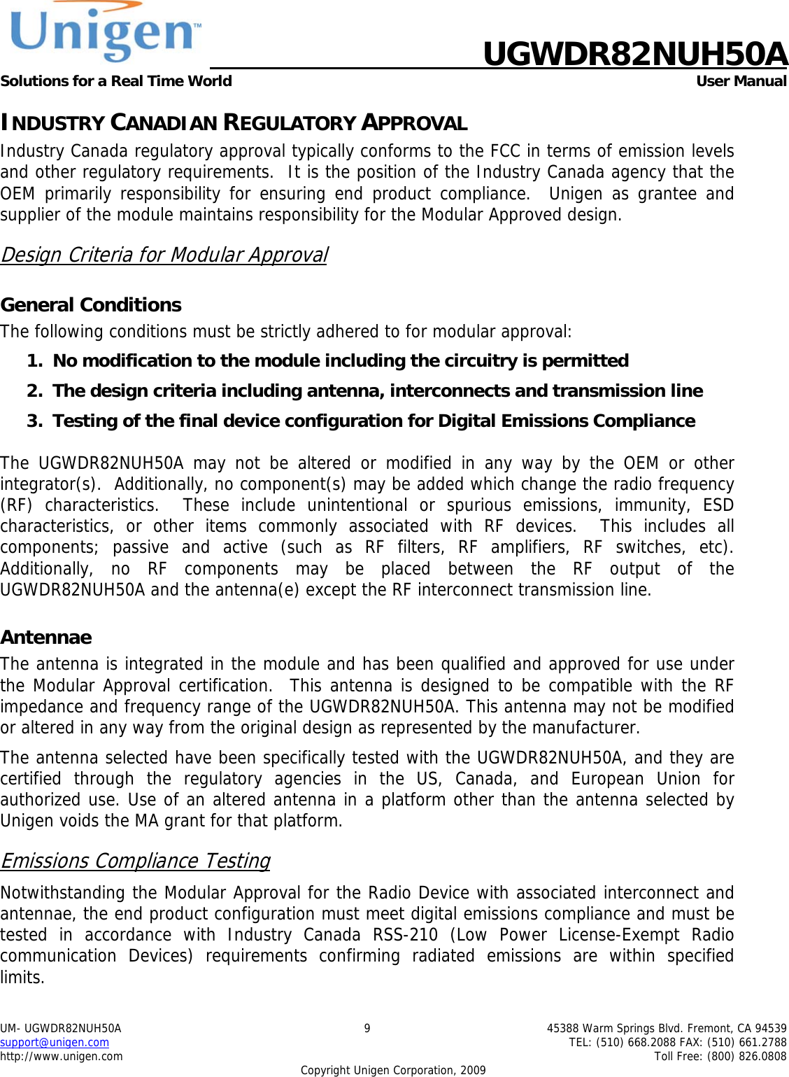    UGWDR82NUH50A Solutions for a Real Time World   User Manual UM- UGWDR82NUH50A  9  45388 Warm Springs Blvd. Fremont, CA 94539 support@unigen.com    TEL: (510) 668.2088 FAX: (510) 661.2788 http://www.unigen.com    Toll Free: (800) 826.0808 Copyright Unigen Corporation, 2009 INDUSTRY CANADIAN REGULATORY APPROVAL Industry Canada regulatory approval typically conforms to the FCC in terms of emission levels and other regulatory requirements.  It is the position of the Industry Canada agency that the OEM primarily responsibility for ensuring end product compliance.  Unigen as grantee and supplier of the module maintains responsibility for the Modular Approved design. Design Criteria for Modular Approval General Conditions The following conditions must be strictly adhered to for modular approval: 1. No modification to the module including the circuitry is permitted 2. The design criteria including antenna, interconnects and transmission line  3. Testing of the final device configuration for Digital Emissions Compliance  The UGWDR82NUH50A may not be altered or modified in any way by the OEM or other integrator(s).  Additionally, no component(s) may be added which change the radio frequency (RF) characteristics.  These include unintentional or spurious emissions, immunity, ESD characteristics, or other items commonly associated with RF devices.  This includes all components; passive and active (such as RF filters, RF amplifiers, RF switches, etc).  Additionally, no RF components may be placed between the RF output of the UGWDR82NUH50A and the antenna(e) except the RF interconnect transmission line. Antennae The antenna is integrated in the module and has been qualified and approved for use under the Modular Approval certification.  This antenna is designed to be compatible with the RF impedance and frequency range of the UGWDR82NUH50A. This antenna may not be modified or altered in any way from the original design as represented by the manufacturer.   The antenna selected have been specifically tested with the UGWDR82NUH50A, and they are certified through the regulatory agencies in the US, Canada, and European Union for authorized use. Use of an altered antenna in a platform other than the antenna selected by Unigen voids the MA grant for that platform. Emissions Compliance Testing Notwithstanding the Modular Approval for the Radio Device with associated interconnect and antennae, the end product configuration must meet digital emissions compliance and must be tested in accordance with Industry Canada RSS-210 (Low Power License-Exempt Radio communication Devices) requirements confirming radiated emissions are within specified limits.  