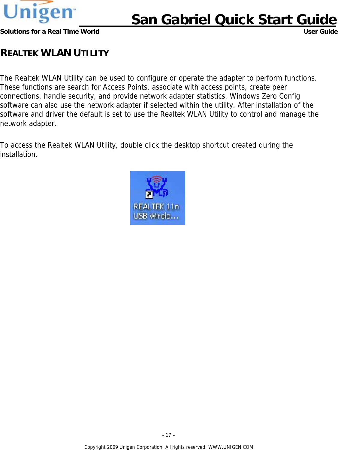                      San Gabriel Quick Start Guide Solutions for a Real Time World      User Guide - 17 &ndash;  Copyright 2009 Unigen Corporation. All rights reserved. WWW.UNIGEN.COM REALTEK WLAN UTILITY  The Realtek WLAN Utility can be used to configure or operate the adapter to perform functions. These functions are search for Access Points, associate with access points, create peer connections, handle security, and provide network adapter statistics. Windows Zero Config software can also use the network adapter if selected within the utility. After installation of the software and driver the default is set to use the Realtek WLAN Utility to control and manage the network adapter.  To access the Realtek WLAN Utility, double click the desktop shortcut created during the installation.   