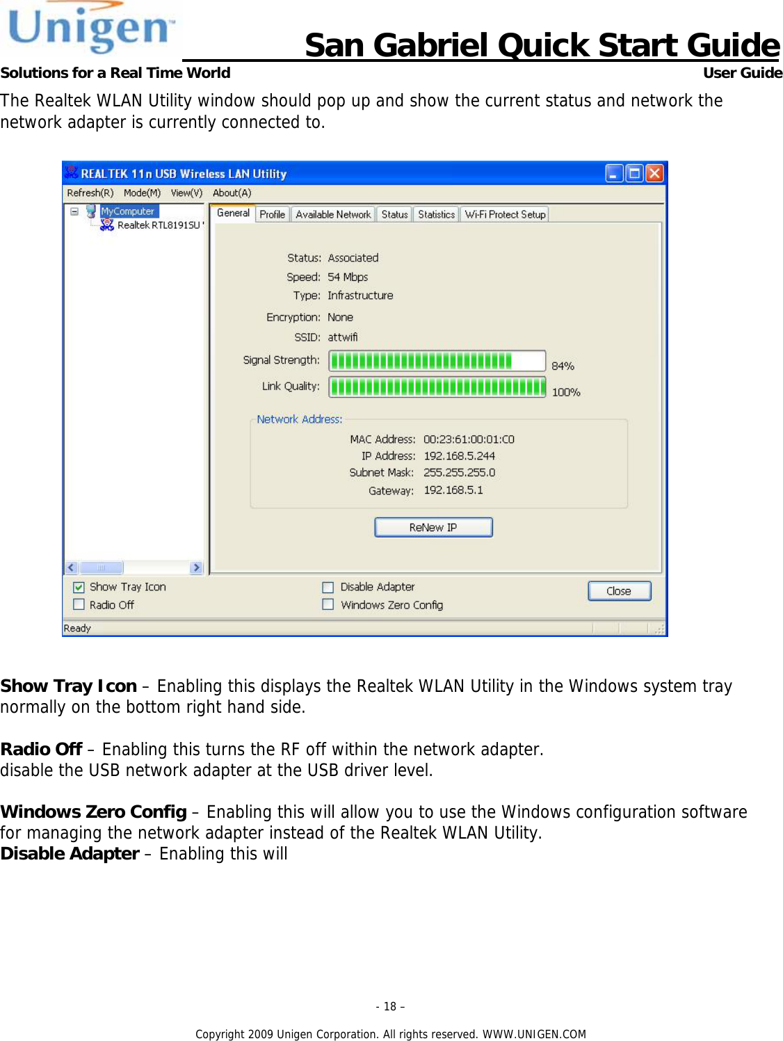                      San Gabriel Quick Start Guide Solutions for a Real Time World      User Guide - 18 &ndash;  Copyright 2009 Unigen Corporation. All rights reserved. WWW.UNIGEN.COM The Realtek WLAN Utility window should pop up and show the current status and network the network adapter is currently connected to.     Show Tray Icon &ndash; Enabling this displays the Realtek WLAN Utility in the Windows system tray normally on the bottom right hand side.  Radio Off &ndash; Enabling this turns the RF off within the network adapter.  disable the USB network adapter at the USB driver level.   Windows Zero Config &ndash; Enabling this will allow you to use the Windows configuration software for managing the network adapter instead of the Realtek WLAN Utility. Disable Adapter &ndash; Enabling this will 