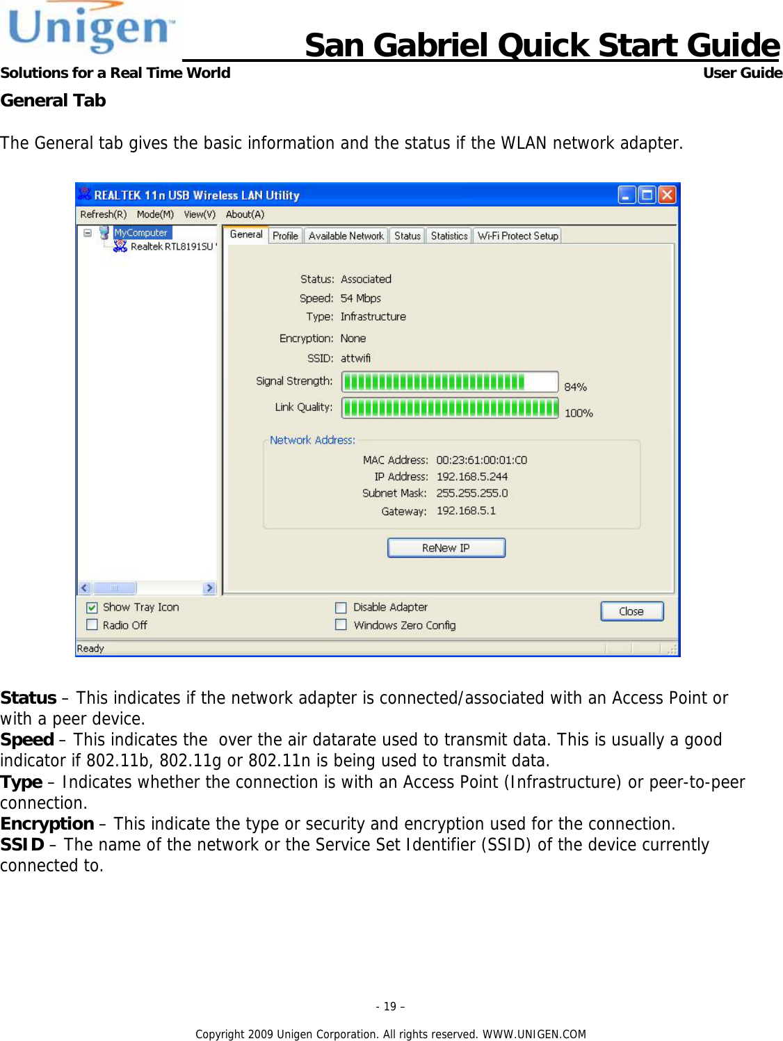                      San Gabriel Quick Start Guide Solutions for a Real Time World      User Guide - 19 &ndash;  Copyright 2009 Unigen Corporation. All rights reserved. WWW.UNIGEN.COM General Tab  The General tab gives the basic information and the status if the WLAN network adapter.     Status &ndash; This indicates if the network adapter is connected/associated with an Access Point or with a peer device. Speed &ndash; This indicates the  over the air datarate used to transmit data. This is usually a good indicator if 802.11b, 802.11g or 802.11n is being used to transmit data. Type &ndash; Indicates whether the connection is with an Access Point (Infrastructure) or peer-to-peer connection. Encryption &ndash; This indicate the type or security and encryption used for the connection. SSID &ndash; The name of the network or the Service Set Identifier (SSID) of the device currently connected to. 