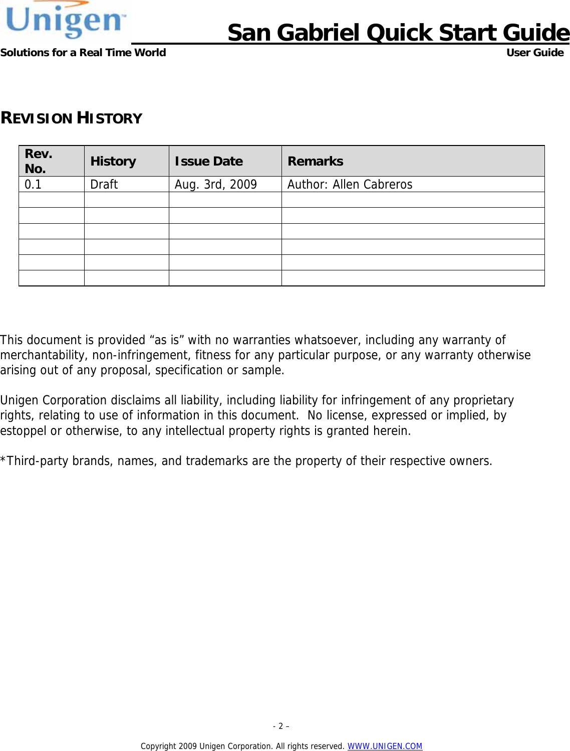                      San Gabriel Quick Start Guide Solutions for a Real Time World      User Guide  - 2 &ndash;  Copyright 2009 Unigen Corporation. All rights reserved. WWW.UNIGEN.COM  REVISION HISTORY  Rev. No.  History  Issue Date  Remarks 0.1  Draft  Aug. 3rd, 2009  Author: Allen Cabreros                                        This document is provided &ldquo;as is&rdquo; with no warranties whatsoever, including any warranty of merchantability, non-infringement, fitness for any particular purpose, or any warranty otherwise arising out of any proposal, specification or sample.    Unigen Corporation disclaims all liability, including liability for infringement of any proprietary rights, relating to use of information in this document.  No license, expressed or implied, by estoppel or otherwise, to any intellectual property rights is granted herein.  *Third-party brands, names, and trademarks are the property of their respective owners.  