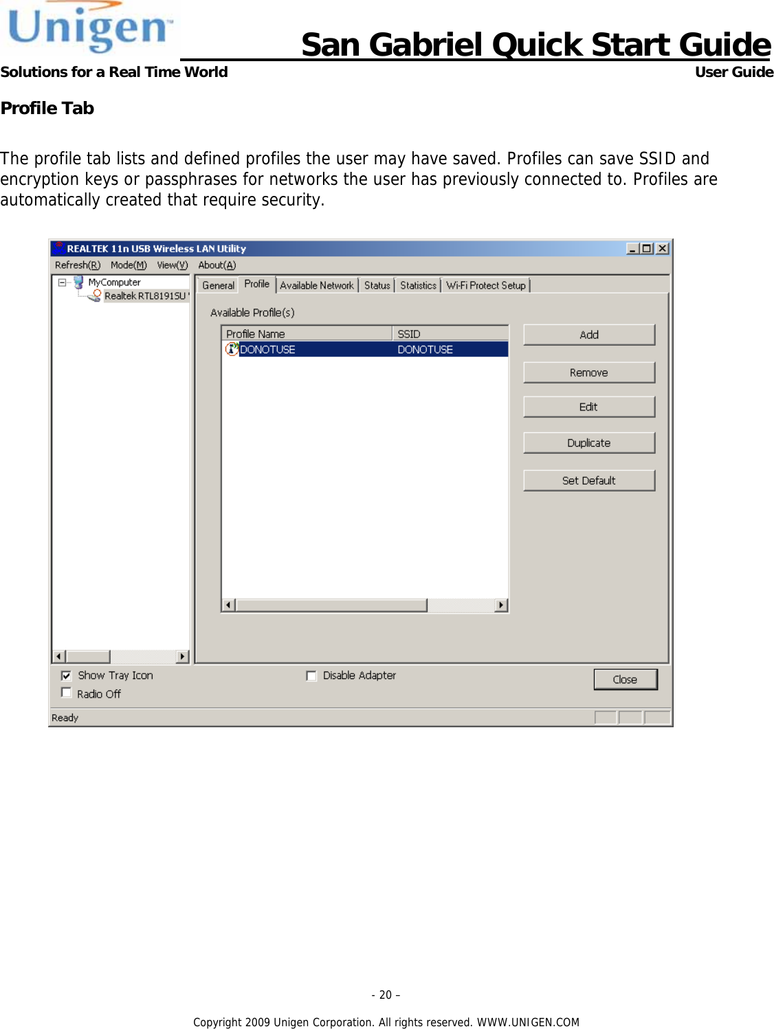                      San Gabriel Quick Start Guide Solutions for a Real Time World      User Guide - 20 &ndash;  Copyright 2009 Unigen Corporation. All rights reserved. WWW.UNIGEN.COM Profile Tab  The profile tab lists and defined profiles the user may have saved. Profiles can save SSID and encryption keys or passphrases for networks the user has previously connected to. Profiles are automatically created that require security.    