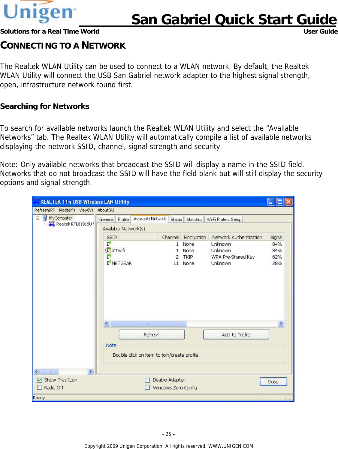                      San Gabriel Quick Start Guide Solutions for a Real Time World      User Guide - 25 &ndash;  Copyright 2009 Unigen Corporation. All rights reserved. WWW.UNIGEN.COM CONNECTING TO A NETWORK  The Realtek WLAN Utility can be used to connect to a WLAN network. By default, the Realtek WLAN Utility will connect the USB San Gabriel network adapter to the highest signal strength, open, infrastructure network found first.   Searching for Networks  To search for available networks launch the Realtek WLAN Utility and select the &ldquo;Available Networks&rdquo; tab. The Realtek WLAN Utility will automatically compile a list of available networks displaying the network SSID, channel, signal strength and security.   Note: Only available networks that broadcast the SSID will display a name in the SSID field. Networks that do not broadcast the SSID will have the field blank but will still display the security options and signal strength.   