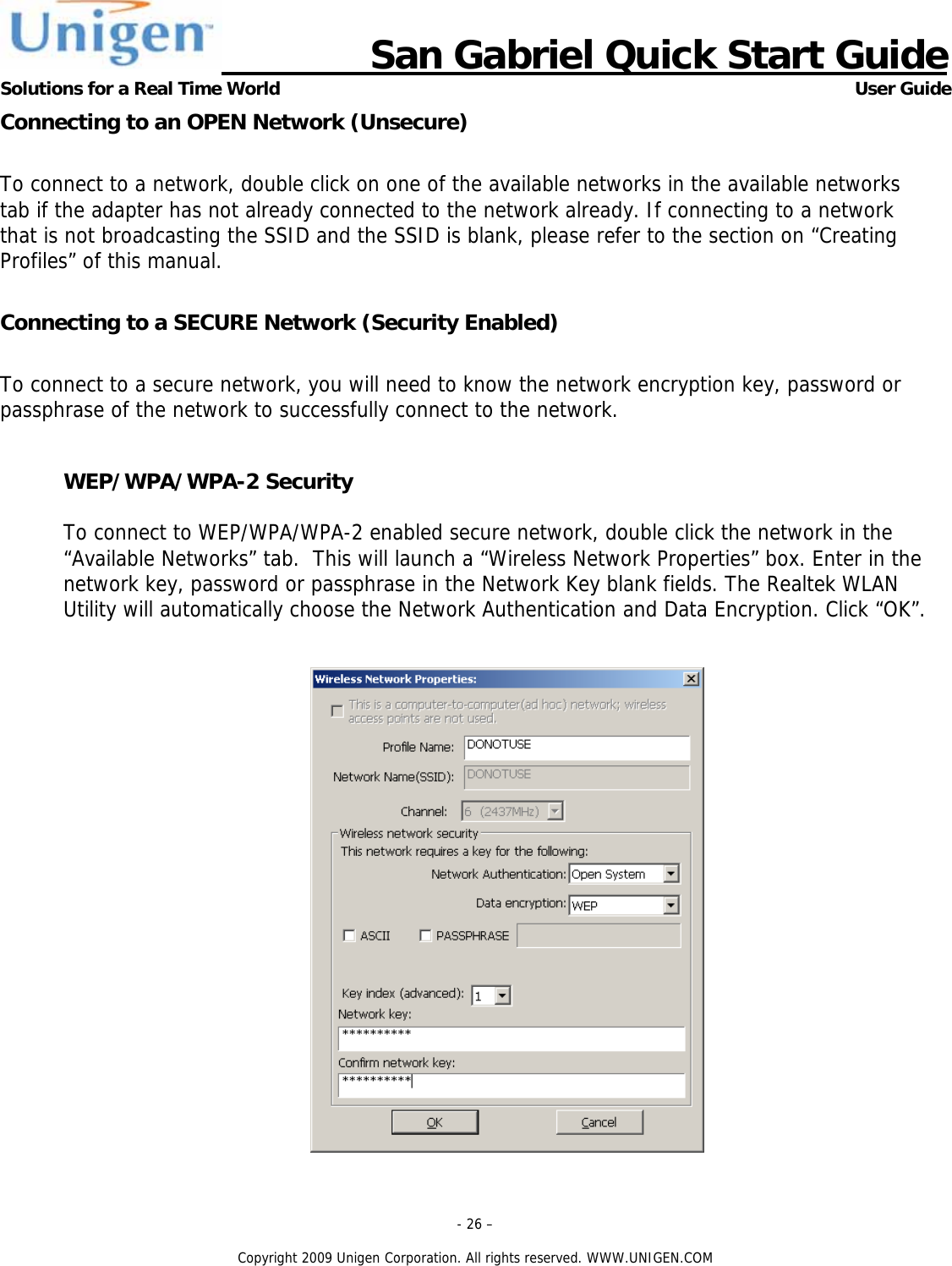                      San Gabriel Quick Start Guide Solutions for a Real Time World      User Guide - 26 &ndash;  Copyright 2009 Unigen Corporation. All rights reserved. WWW.UNIGEN.COM Connecting to an OPEN Network (Unsecure)  To connect to a network, double click on one of the available networks in the available networks tab if the adapter has not already connected to the network already. If connecting to a network that is not broadcasting the SSID and the SSID is blank, please refer to the section on &ldquo;Creating Profiles&rdquo; of this manual.  Connecting to a SECURE Network (Security Enabled)  To connect to a secure network, you will need to know the network encryption key, password or passphrase of the network to successfully connect to the network.  WEP/WPA/WPA-2 Security  To connect to WEP/WPA/WPA-2 enabled secure network, double click the network in the &ldquo;Available Networks&rdquo; tab.  This will launch a &ldquo;Wireless Network Properties&rdquo; box. Enter in the network key, password or passphrase in the Network Key blank fields. The Realtek WLAN Utility will automatically choose the Network Authentication and Data Encryption. Click &ldquo;OK&rdquo;.   