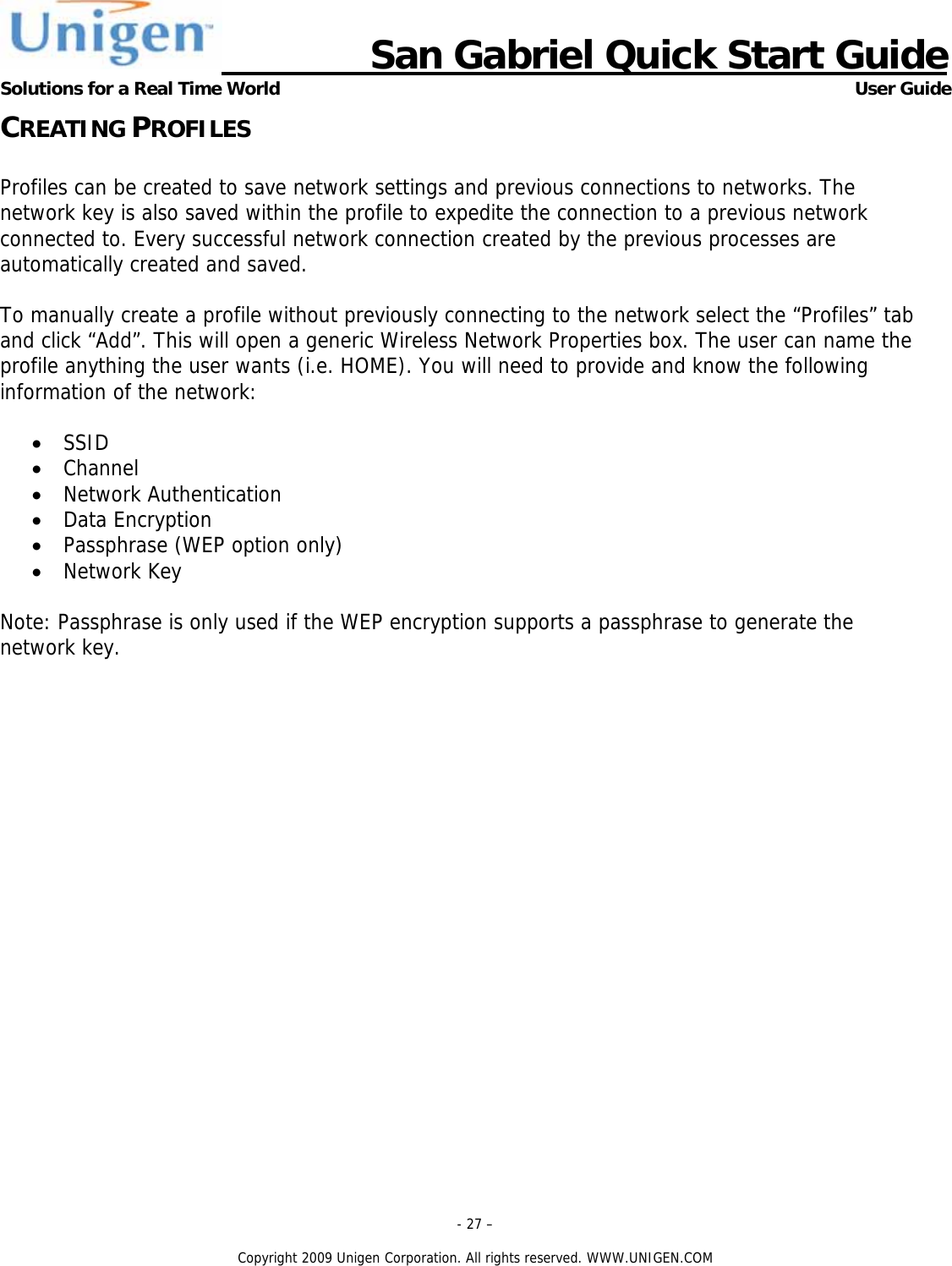                     San Gabriel Quick Start Guide Solutions for a Real Time World      User Guide - 27 &ndash;  Copyright 2009 Unigen Corporation. All rights reserved. WWW.UNIGEN.COM CREATING PROFILES  Profiles can be created to save network settings and previous connections to networks. The network key is also saved within the profile to expedite the connection to a previous network connected to. Every successful network connection created by the previous processes are automatically created and saved.  To manually create a profile without previously connecting to the network select the &ldquo;Profiles&rdquo; tab and click &ldquo;Add&rdquo;. This will open a generic Wireless Network Properties box. The user can name the profile anything the user wants (i.e. HOME). You will need to provide and know the following information of the network:  &bull; SSID &bull; Channel &bull; Network Authentication &bull; Data Encryption &bull; Passphrase (WEP option only) &bull; Network Key  Note: Passphrase is only used if the WEP encryption supports a passphrase to generate the network key.       