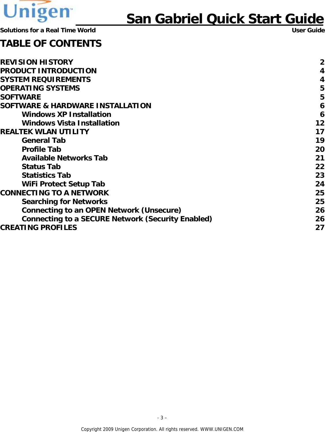                      San Gabriel Quick Start Guide Solutions for a Real Time World      User Guide - 3 &ndash;  Copyright 2009 Unigen Corporation. All rights reserved. WWW.UNIGEN.COM TABLE OF CONTENTS  REVISION HISTORY  2 PRODUCT INTRODUCTION  4 SYSTEM REQUIREMENTS  4 OPERATING SYSTEMS  5 SOFTWARE  5 SOFTWARE &amp; HARDWARE INSTALLATION  6 Windows XP Installation  6 Windows Vista Installation  12 REALTEK WLAN UTILITY  17 General Tab  19 Profile Tab  20 Available Networks Tab  21 Status Tab  22 Statistics Tab  23 WiFi Protect Setup Tab  24 CONNECTING TO A NETWORK  25 Searching for Networks  25 Connecting to an OPEN Network (Unsecure)  26 Connecting to a SECURE Network (Security Enabled)  26 CREATING PROFILES  27  