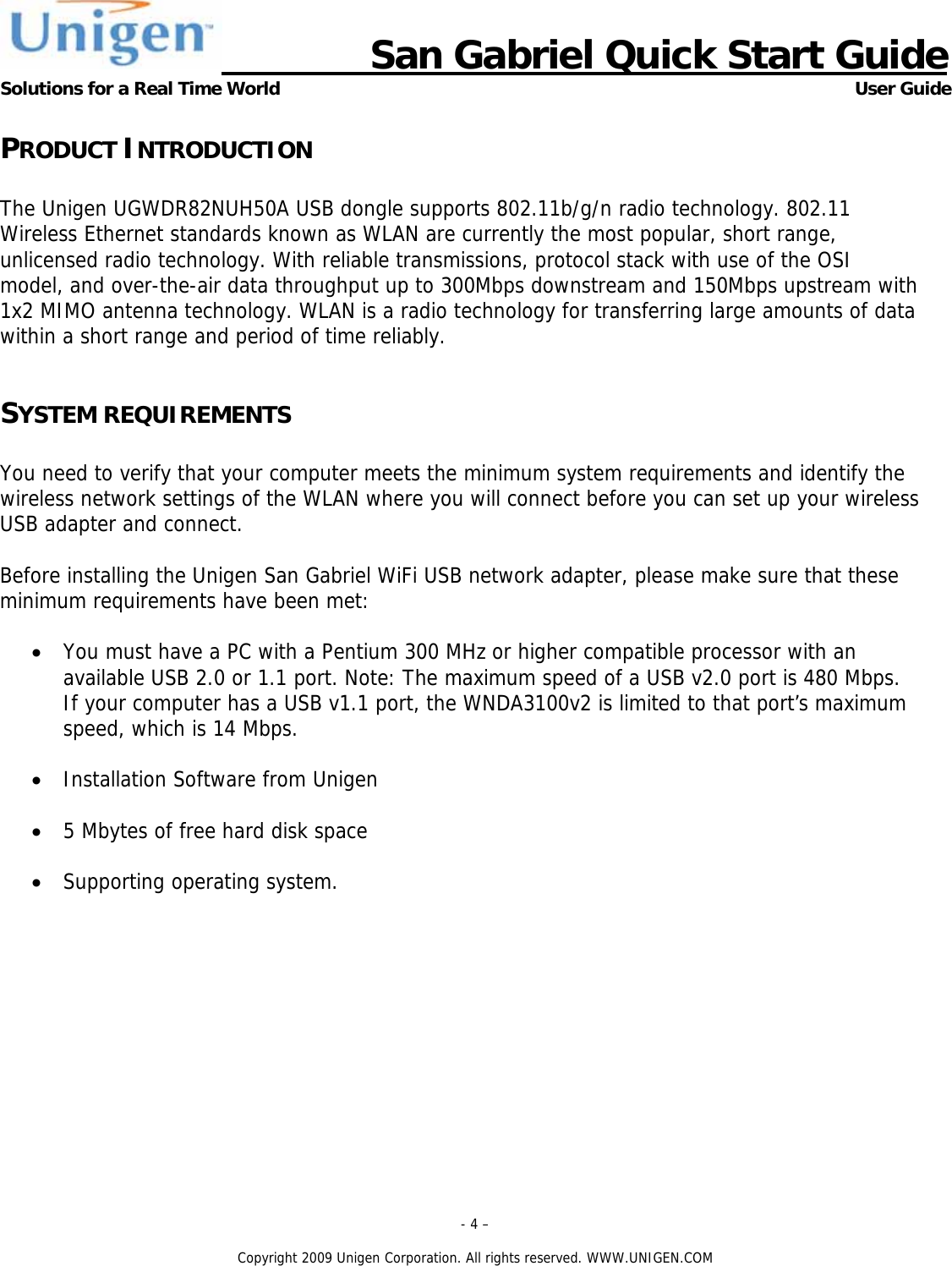                      San Gabriel Quick Start Guide Solutions for a Real Time World      User Guide - 4 &ndash;  Copyright 2009 Unigen Corporation. All rights reserved. WWW.UNIGEN.COM PRODUCT INTRODUCTION  The Unigen UGWDR82NUH50A USB dongle supports 802.11b/g/n radio technology. 802.11 Wireless Ethernet standards known as WLAN are currently the most popular, short range, unlicensed radio technology. With reliable transmissions, protocol stack with use of the OSI model, and over-the-air data throughput up to 300Mbps downstream and 150Mbps upstream with 1x2 MIMO antenna technology. WLAN is a radio technology for transferring large amounts of data within a short range and period of time reliably.   SYSTEM REQUIREMENTS  You need to verify that your computer meets the minimum system requirements and identify the wireless network settings of the WLAN where you will connect before you can set up your wireless USB adapter and connect.  Before installing the Unigen San Gabriel WiFi USB network adapter, please make sure that these minimum requirements have been met:  &bull; You must have a PC with a Pentium 300 MHz or higher compatible processor with an available USB 2.0 or 1.1 port. Note: The maximum speed of a USB v2.0 port is 480 Mbps. If your computer has a USB v1.1 port, the WNDA3100v2 is limited to that port&rsquo;s maximum speed, which is 14 Mbps.  &bull; Installation Software from Unigen  &bull; 5 Mbytes of free hard disk space  &bull; Supporting operating system.   