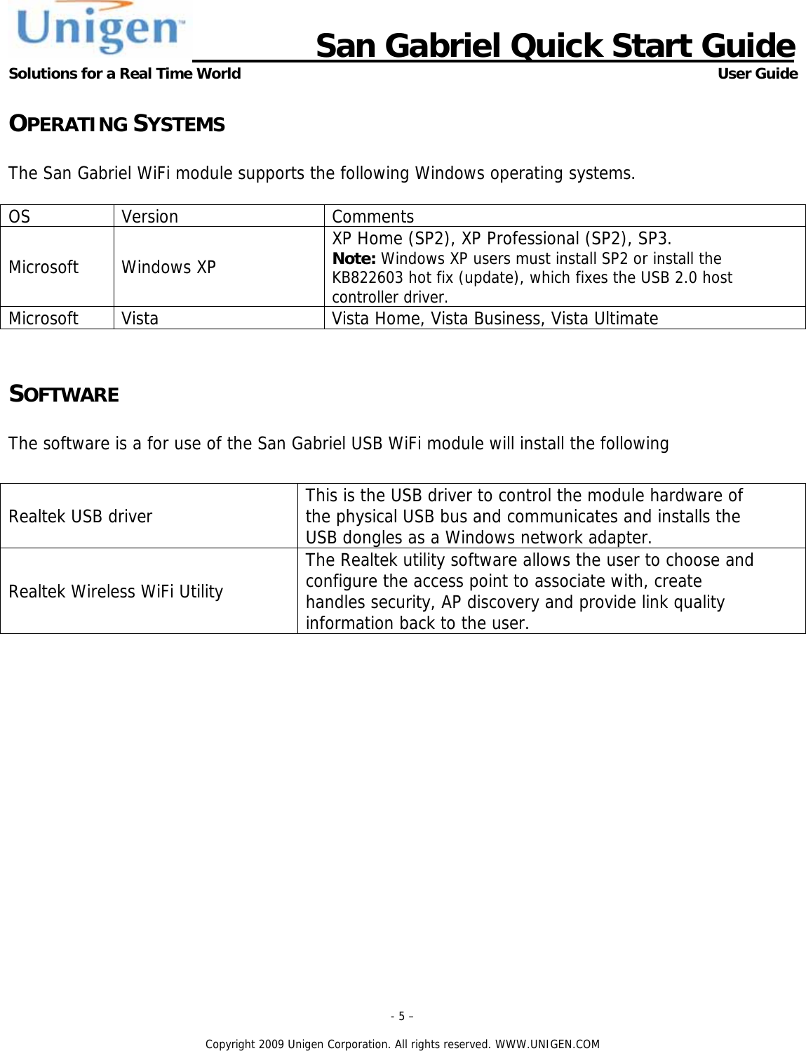                      San Gabriel Quick Start Guide Solutions for a Real Time World      User Guide - 5 &ndash;  Copyright 2009 Unigen Corporation. All rights reserved. WWW.UNIGEN.COM OPERATING SYSTEMS  The San Gabriel WiFi module supports the following Windows operating systems.  OS Version  Comments Microsoft Windows XP XP Home (SP2), XP Professional (SP2), SP3. Note: Windows XP users must install SP2 or install the KB822603 hot fix (update), which fixes the USB 2.0 host controller driver.Microsoft  Vista  Vista Home, Vista Business, Vista Ultimate  SOFTWARE  The software is a for use of the San Gabriel USB WiFi module will install the following  Realtek USB driver  This is the USB driver to control the module hardware of the physical USB bus and communicates and installs the USB dongles as a Windows network adapter. Realtek Wireless WiFi Utility The Realtek utility software allows the user to choose and configure the access point to associate with, create  handles security, AP discovery and provide link quality information back to the user.        