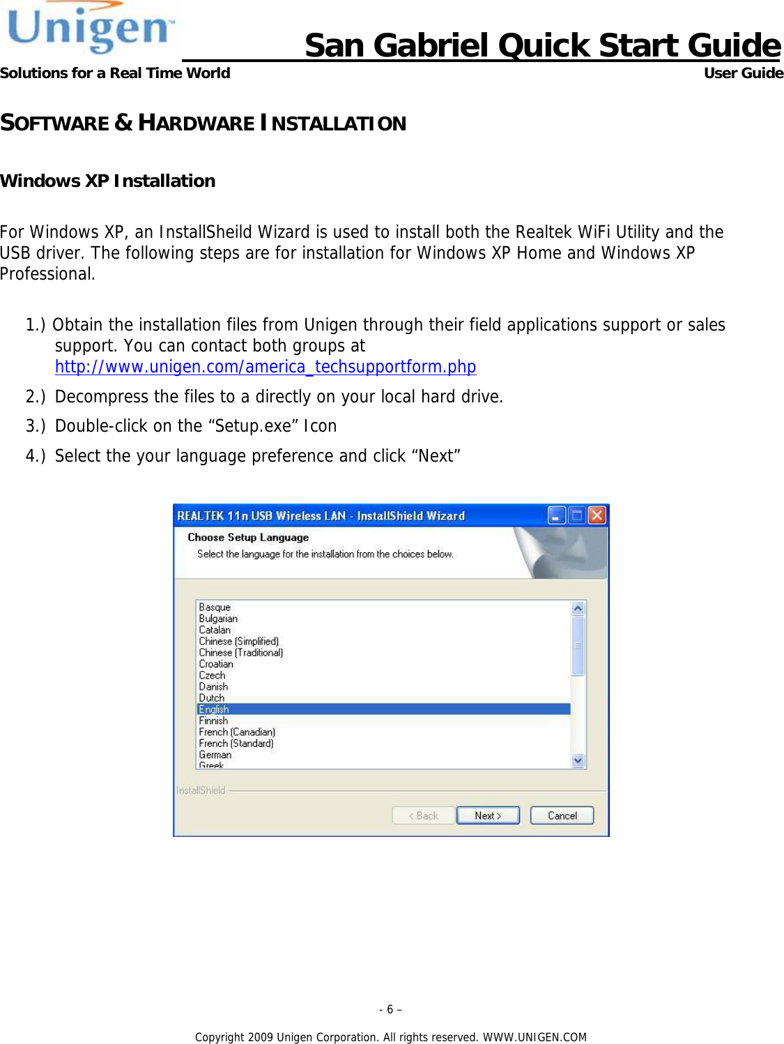                      San Gabriel Quick Start Guide Solutions for a Real Time World      User Guide - 6 &ndash;  Copyright 2009 Unigen Corporation. All rights reserved. WWW.UNIGEN.COM SOFTWARE &amp; HARDWARE INSTALLATION  Windows XP Installation  For Windows XP, an InstallSheild Wizard is used to install both the Realtek WiFi Utility and the USB driver. The following steps are for installation for Windows XP Home and Windows XP Professional.  1.) Obtain the installation files from Unigen through their field applications support or sales support. You can contact both groups at http://www.unigen.com/america_techsupportform.php  2.) Decompress the files to a directly on your local hard drive. 3.) Double-click on the &ldquo;Setup.exe&rdquo; Icon 4.) Select the your language preference and click &ldquo;Next&rdquo;   