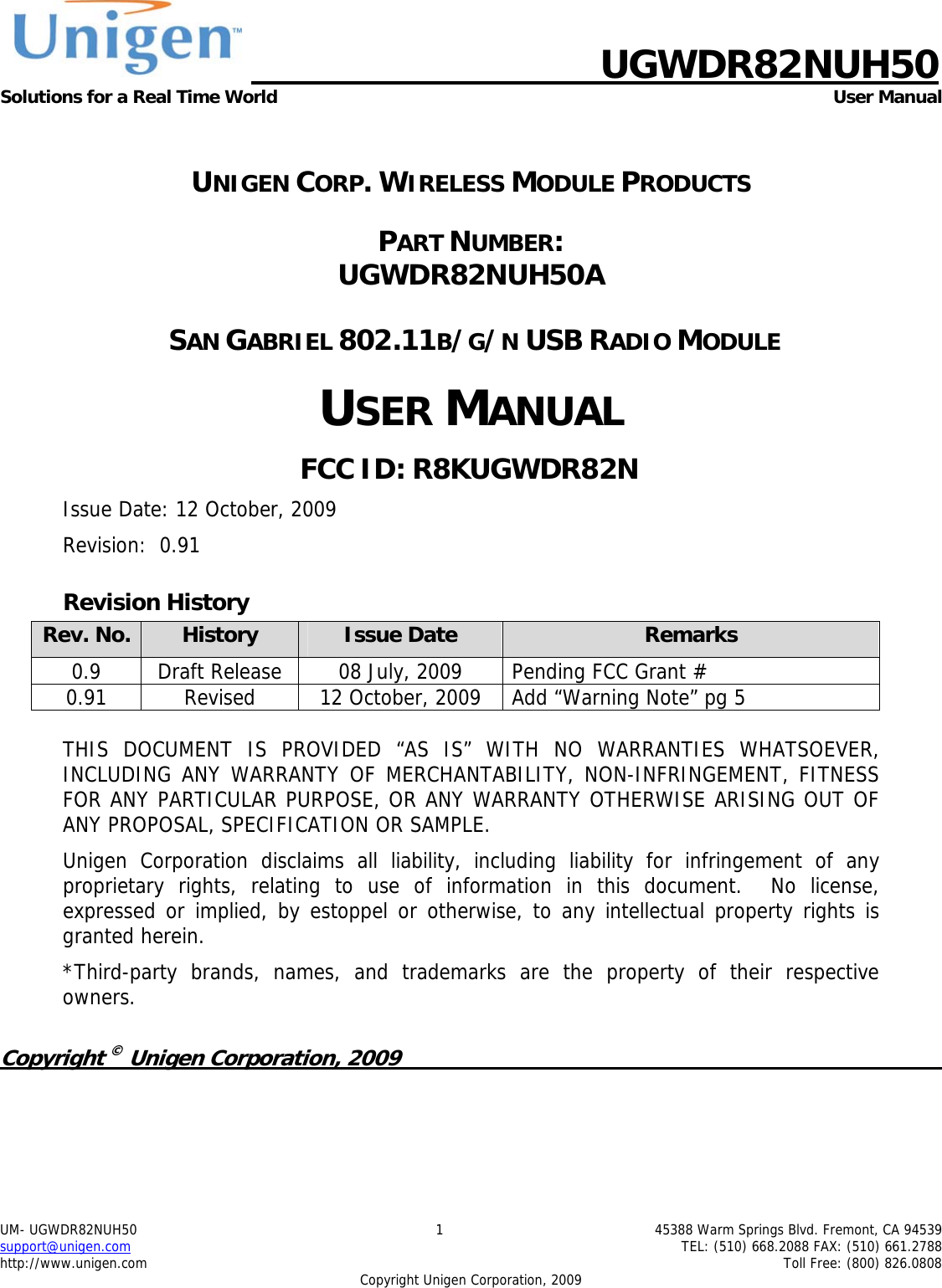                                UGWDR82NUH50 Solutions for a Real Time World  User Manual UM- UGWDR82NUH50  1  45388 Warm Springs Blvd. Fremont, CA 94539 support@unigen.com    TEL: (510) 668.2088 FAX: (510) 661.2788 http://www.unigen.com    Toll Free: (800) 826.0808 Copyright Unigen Corporation, 2009  UNIGEN CORP. WIRELESS MODULE PRODUCTS PART NUMBER:  UGWDR82NUH50A  SAN GABRIEL 802.11B/G/N USB RADIO MODULE USER MANUAL FCC ID: R8KUGWDR82N Issue Date: 12 October, 2009 Revision:  0.91 Revision History Rev. No.  History  Issue Date  Remarks 0.9 Draft Release 08 July, 2009  Pending FCC Grant #  0.91  Revised  12 October, 2009  Add &ldquo;Warning Note&rdquo; pg 5  THIS DOCUMENT IS PROVIDED &ldquo;AS IS&rdquo; WITH NO WARRANTIES WHATSOEVER, INCLUDING ANY WARRANTY OF MERCHANTABILITY, NON-INFRINGEMENT, FITNESS FOR ANY PARTICULAR PURPOSE, OR ANY WARRANTY OTHERWISE ARISING OUT OF ANY PROPOSAL, SPECIFICATION OR SAMPLE.   Unigen Corporation disclaims all liability, including liability for infringement of any proprietary rights, relating to use of information in this document.  No license, expressed or implied, by estoppel or otherwise, to any intellectual property rights is granted herein. *Third-party brands, names, and trademarks are the property of their respective owners.  Copyright &copy; Unigen Corporation, 2009          