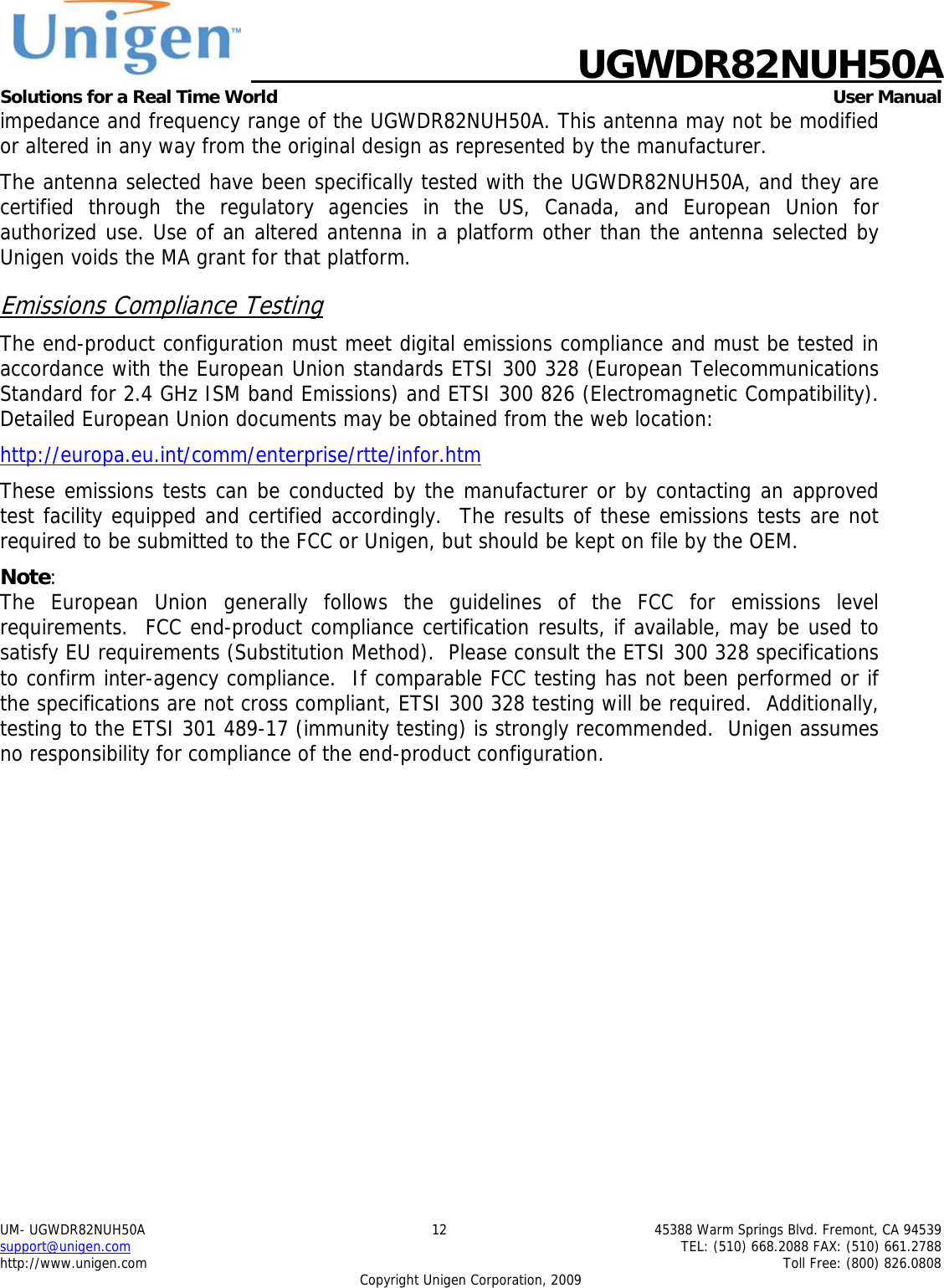    UGWDR82NUH50A Solutions for a Real Time World   User Manual UM- UGWDR82NUH50A  12  45388 Warm Springs Blvd. Fremont, CA 94539 support@unigen.com    TEL: (510) 668.2088 FAX: (510) 661.2788 http://www.unigen.com    Toll Free: (800) 826.0808 Copyright Unigen Corporation, 2009 impedance and frequency range of the UGWDR82NUH50A. This antenna may not be modified or altered in any way from the original design as represented by the manufacturer.   The antenna selected have been specifically tested with the UGWDR82NUH50A, and they are certified through the regulatory agencies in the US, Canada, and European Union for authorized use. Use of an altered antenna in a platform other than the antenna selected by Unigen voids the MA grant for that platform. Emissions Compliance Testing The end-product configuration must meet digital emissions compliance and must be tested in accordance with the European Union standards ETSI 300 328 (European Telecommunications Standard for 2.4 GHz ISM band Emissions) and ETSI 300 826 (Electromagnetic Compatibility). Detailed European Union documents may be obtained from the web location: http://europa.eu.int/comm/enterprise/rtte/infor.htm These emissions tests can be conducted by the manufacturer or by contacting an approved test facility equipped and certified accordingly.  The results of these emissions tests are not required to be submitted to the FCC or Unigen, but should be kept on file by the OEM. Note:  The European Union generally follows the guidelines of the FCC for emissions level requirements.  FCC end-product compliance certification results, if available, may be used to satisfy EU requirements (Substitution Method).  Please consult the ETSI 300 328 specifications to confirm inter-agency compliance.  If comparable FCC testing has not been performed or if the specifications are not cross compliant, ETSI 300 328 testing will be required.  Additionally, testing to the ETSI 301 489-17 (immunity testing) is strongly recommended.  Unigen assumes no responsibility for compliance of the end-product configuration. 