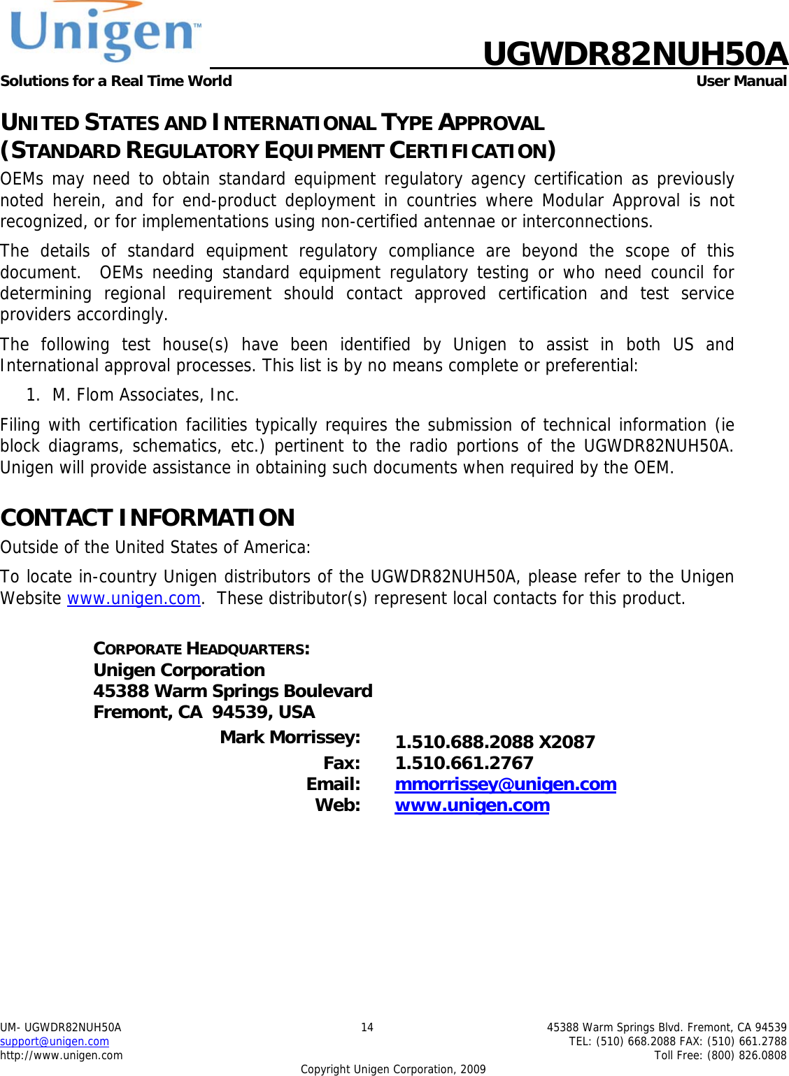    UGWDR82NUH50A Solutions for a Real Time World   User Manual UM- UGWDR82NUH50A  14  45388 Warm Springs Blvd. Fremont, CA 94539 support@unigen.com    TEL: (510) 668.2088 FAX: (510) 661.2788 http://www.unigen.com    Toll Free: (800) 826.0808 Copyright Unigen Corporation, 2009 UNITED STATES AND INTERNATIONAL TYPE APPROVAL  (STANDARD REGULATORY EQUIPMENT CERTIFICATION) OEMs may need to obtain standard equipment regulatory agency certification as previously noted herein, and for end-product deployment in countries where Modular Approval is not recognized, or for implementations using non-certified antennae or interconnections. The details of standard equipment regulatory compliance are beyond the scope of this document.  OEMs needing standard equipment regulatory testing or who need council for determining regional requirement should contact approved certification and test service providers accordingly. The following test house(s) have been identified by Unigen to assist in both US and International approval processes. This list is by no means complete or preferential: 1. M. Flom Associates, Inc.  Filing with certification facilities typically requires the submission of technical information (ie block diagrams, schematics, etc.) pertinent to the radio portions of the UGWDR82NUH50A.  Unigen will provide assistance in obtaining such documents when required by the OEM. CONTACT INFORMATION Outside of the United States of America: To locate in-country Unigen distributors of the UGWDR82NUH50A, please refer to the Unigen Website www.unigen.com.  These distributor(s) represent local contacts for this product.  CORPORATE HEADQUARTERS: Unigen Corporation 45388 Warm Springs Boulevard Fremont, CA  94539, USA  Mark Morrissey:  1.510.688.2088 X2087 Fax: 1.510.661.2767 Email:  mmorrissey@unigen.com Web:  www.unigen.com  