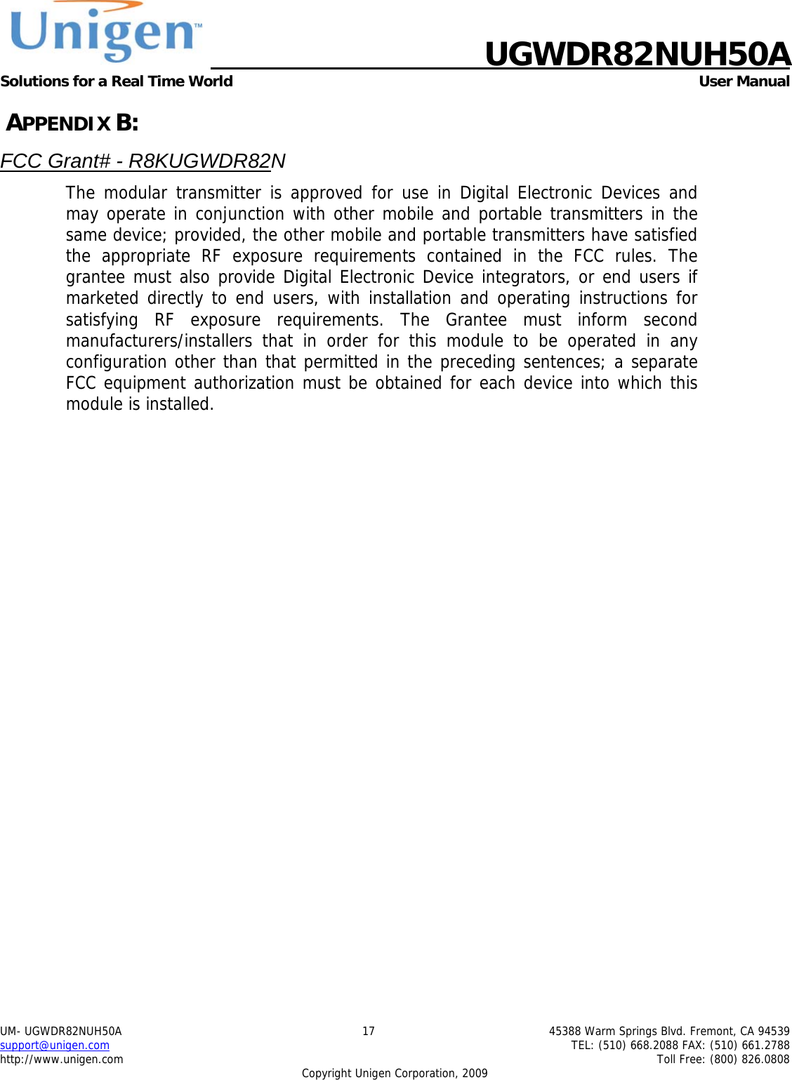    UGWDR82NUH50A Solutions for a Real Time World   User Manual UM- UGWDR82NUH50A  17  45388 Warm Springs Blvd. Fremont, CA 94539 support@unigen.com    TEL: (510) 668.2088 FAX: (510) 661.2788 http://www.unigen.com    Toll Free: (800) 826.0808 Copyright Unigen Corporation, 2009  APPENDIX B: FCC Grant# - R8KUGWDR82N The modular transmitter is approved for use in Digital Electronic Devices and may operate in conjunction with other mobile and portable transmitters in the same device; provided, the other mobile and portable transmitters have satisfied the appropriate RF exposure requirements contained in the FCC rules. The grantee must also provide Digital Electronic Device integrators, or end users if marketed directly to end users, with installation and operating instructions for satisfying RF exposure requirements. The Grantee must inform second manufacturers/installers that in order for this module to be operated in any configuration other than that permitted in the preceding sentences; a separate FCC equipment authorization must be obtained for each device into which this module is installed.   