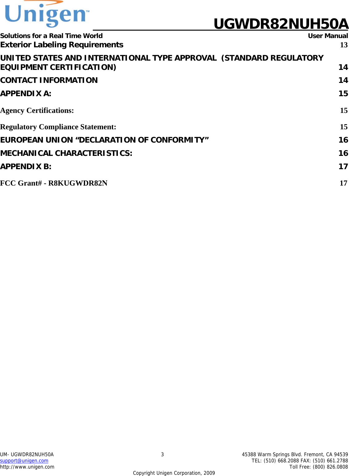    UGWDR82NUH50A Solutions for a Real Time World   User Manual UM- UGWDR82NUH50A  3  45388 Warm Springs Blvd. Fremont, CA 94539 support@unigen.com    TEL: (510) 668.2088 FAX: (510) 661.2788 http://www.unigen.com    Toll Free: (800) 826.0808 Copyright Unigen Corporation, 2009 Exterior Labeling Requirements 13 UNITED STATES AND INTERNATIONAL TYPE APPROVAL  (STANDARD REGULATORY EQUIPMENT CERTIFICATION)  14 CONTACT INFORMATION  14 APPENDIX A:  15 Agency Certifications:  15 Regulatory Compliance Statement:  15 EUROPEAN UNION &ldquo;DECLARATION OF CONFORMITY&rdquo;  16 MECHANICAL CHARACTERISTICS:  16 APPENDIX B:  17 FCC Grant# - R8KUGWDR82N                                                                                                                        17         