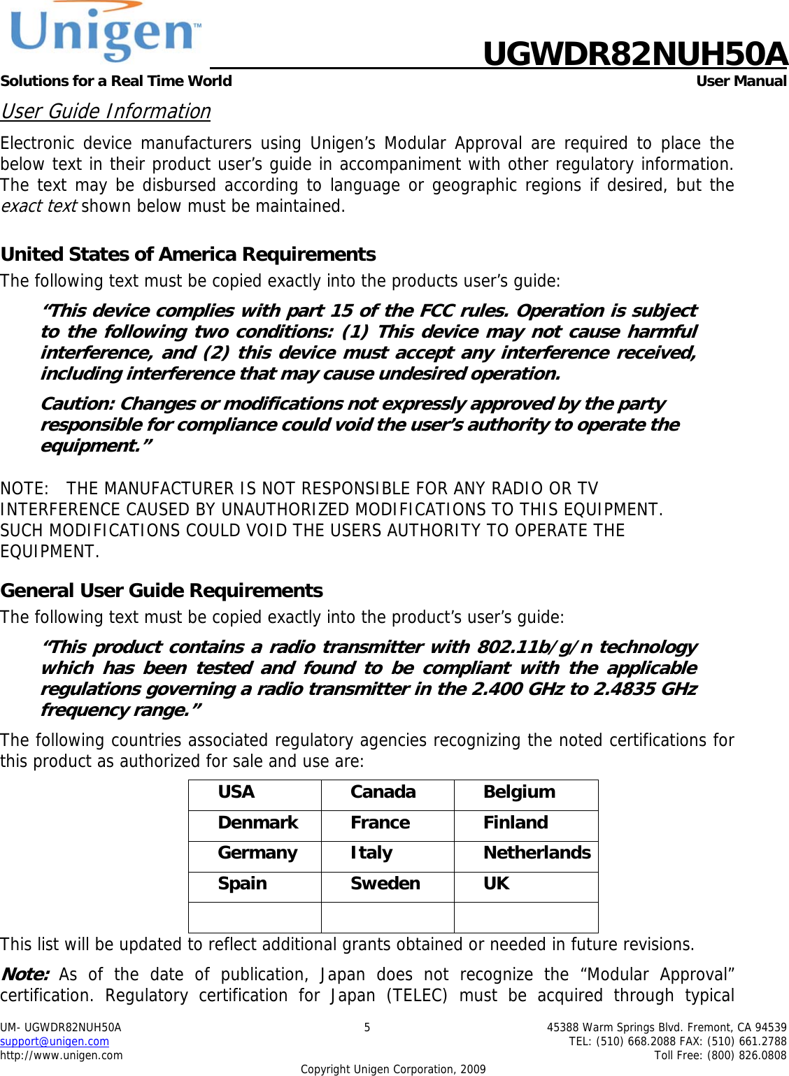    UGWDR82NUH50A Solutions for a Real Time World   User Manual UM- UGWDR82NUH50A  5  45388 Warm Springs Blvd. Fremont, CA 94539 support@unigen.com    TEL: (510) 668.2088 FAX: (510) 661.2788 http://www.unigen.com    Toll Free: (800) 826.0808 Copyright Unigen Corporation, 2009 User Guide Information Electronic device manufacturers using Unigen&rsquo;s Modular Approval are required to place the below text in their product user&rsquo;s guide in accompaniment with other regulatory information. The text may be disbursed according to language or geographic regions if desired, but the exact text shown below must be maintained.  United States of America Requirements The following text must be copied exactly into the products user&rsquo;s guide: &ldquo;This device complies with part 15 of the FCC rules. Operation is subject to the following two conditions: (1) This device may not cause harmful interference, and (2) this device must accept any interference received, including interference that may cause undesired operation. Caution: Changes or modifications not expressly approved by the party responsible for compliance could void the user&rsquo;s authority to operate the equipment.&rdquo;  NOTE:   THE MANUFACTURER IS NOT RESPONSIBLE FOR ANY RADIO OR TV INTERFERENCE CAUSED BY UNAUTHORIZED MODIFICATIONS TO THIS EQUIPMENT.   SUCH MODIFICATIONS COULD VOID THE USERS AUTHORITY TO OPERATE THE EQUIPMENT. General User Guide Requirements The following text must be copied exactly into the product&rsquo;s user&rsquo;s guide: &ldquo;This product contains a radio transmitter with 802.11b/g/n technology which has been tested and found to be compliant with the applicable regulations governing a radio transmitter in the 2.400 GHz to 2.4835 GHz frequency range.&rdquo; The following countries associated regulatory agencies recognizing the noted certifications for this product as authorized for sale and use are: USA Canada Belgium Denmark France  Finland Germany Italy  Netherlands Spain Sweden UK    This list will be updated to reflect additional grants obtained or needed in future revisions. Note: As of the date of publication, Japan does not recognize the &ldquo;Modular Approval&rdquo; certification. Regulatory certification for Japan (TELEC) must be acquired through typical 
