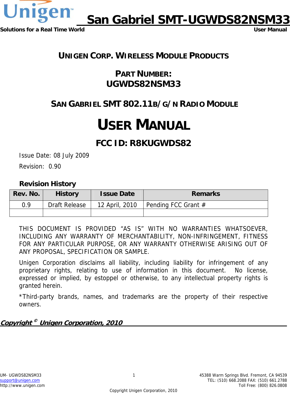   San Gabriel SMT-UGWDS82NSM33 Solutions for a Real Time World  User Manual UM- UGWDS82NSM33  1  45388 Warm Springs Blvd. Fremont, CA 94539 support@unigen.com    TEL: (510) 668.2088 FAX: (510) 661.2788 http://www.unigen.com    Toll Free: (800) 826.0808 Copyright Unigen Corporation, 2010  UNIGEN CORP. WIRELESS MODULE PRODUCTS PART NUMBER:  UGWDS82NSM33  SAN GABRIEL SMT 802.11B/G/N RADIO MODULE USER MANUAL FCC ID: R8KUGWDS82 Issue Date: 08 July 2009 Revision:  0.90 Revision History Rev. No.  History  Issue Date  Remarks 0.9  Draft Release  12 April, 2010  Pending FCC Grant #        THIS DOCUMENT IS PROVIDED &ldquo;AS IS&rdquo; WITH NO WARRANTIES WHATSOEVER, INCLUDING ANY WARRANTY OF MERCHANTABILITY, NON-INFRINGEMENT, FITNESS FOR ANY PARTICULAR PURPOSE, OR ANY WARRANTY OTHERWISE ARISING OUT OF ANY PROPOSAL, SPECIFICATION OR SAMPLE.   Unigen Corporation disclaims all liability, including liability for infringement of any proprietary rights, relating to use of information in this document.  No license, expressed or implied, by estoppel or otherwise, to any intellectual property rights is granted herein. *Third-party brands, names, and trademarks are the property of their respective owners.  Copyright &copy; Unigen Corporation, 2010          