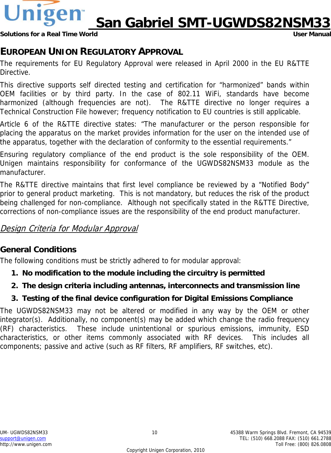     San Gabriel SMT-UGWDS82NSM33 Solutions for a Real Time World   User Manual UM- UGWDS82NSM33  10  45388 Warm Springs Blvd. Fremont, CA 94539 support@unigen.com    TEL: (510) 668.2088 FAX: (510) 661.2788 http://www.unigen.com    Toll Free: (800) 826.0808 Copyright Unigen Corporation, 2010 EUROPEAN UNION REGULATORY APPROVAL The requirements for EU Regulatory Approval were released in April 2000 in the EU R&amp;TTE Directive. This directive supports self directed testing and certification for &ldquo;harmonized&rdquo; bands within OEM facilities or by third party. In the case of 802.11 WiFi, standards have become harmonized (although frequencies are not).  The R&amp;TTE directive no longer requires a Technical Construction File however; frequency notification to EU countries is still applicable. Article 6 of the R&amp;TTE directive states: &ldquo;The manufacturer or the person responsible for placing the apparatus on the market provides information for the user on the intended use of the apparatus, together with the declaration of conformity to the essential requirements.&rdquo; Ensuring regulatory compliance of the end product is the sole responsibility of the OEM.  Unigen maintains responsibility for conformance of the UGWDS82NSM33 module as the manufacturer.  The R&amp;TTE directive maintains that first level compliance be reviewed by a &ldquo;Notified Body&rdquo; prior to general product marketing.  This is not mandatory, but reduces the risk of the product being challenged for non-compliance.  Although not specifically stated in the R&amp;TTE Directive, corrections of non-compliance issues are the responsibility of the end product manufacturer. Design Criteria for Modular Approval General Conditions The following conditions must be strictly adhered to for modular approval: 1. No modification to the module including the circuitry is permitted 2. The design criteria including antennas, interconnects and transmission line  3. Testing of the final device configuration for Digital Emissions Compliance The UGWDS82NSM33 may not be altered or modified in any way by the OEM or other integrator(s).  Additionally, no component(s) may be added which change the radio frequency (RF) characteristics.  These include unintentional or spurious emissions, immunity, ESD characteristics, or other items commonly associated with RF devices.  This includes all components; passive and active (such as RF filters, RF amplifiers, RF switches, etc).   