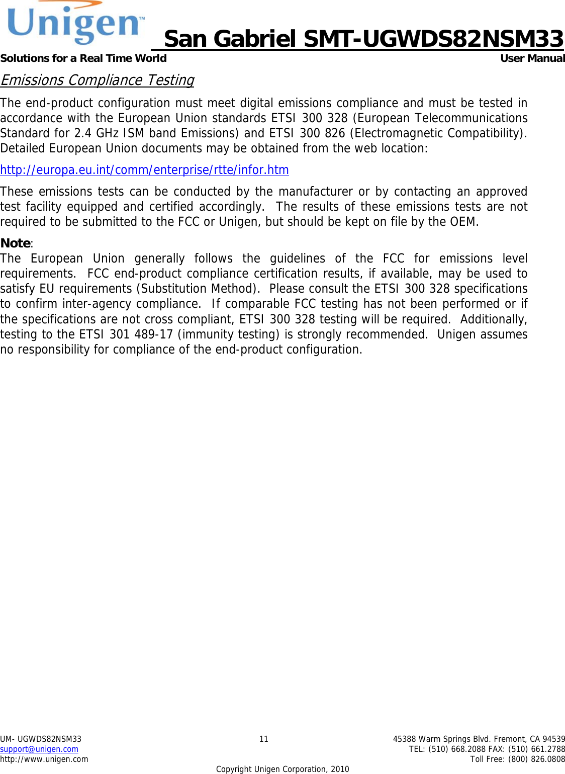     San Gabriel SMT-UGWDS82NSM33 Solutions for a Real Time World   User Manual UM- UGWDS82NSM33  11  45388 Warm Springs Blvd. Fremont, CA 94539 support@unigen.com    TEL: (510) 668.2088 FAX: (510) 661.2788 http://www.unigen.com    Toll Free: (800) 826.0808 Copyright Unigen Corporation, 2010 Emissions Compliance Testing The end-product configuration must meet digital emissions compliance and must be tested in accordance with the European Union standards ETSI 300 328 (European Telecommunications Standard for 2.4 GHz ISM band Emissions) and ETSI 300 826 (Electromagnetic Compatibility). Detailed European Union documents may be obtained from the web location: http://europa.eu.int/comm/enterprise/rtte/infor.htm These emissions tests can be conducted by the manufacturer or by contacting an approved test facility equipped and certified accordingly.  The results of these emissions tests are not required to be submitted to the FCC or Unigen, but should be kept on file by the OEM. Note:  The European Union generally follows the guidelines of the FCC for emissions level requirements.  FCC end-product compliance certification results, if available, may be used to satisfy EU requirements (Substitution Method).  Please consult the ETSI 300 328 specifications to confirm inter-agency compliance.  If comparable FCC testing has not been performed or if the specifications are not cross compliant, ETSI 300 328 testing will be required.  Additionally, testing to the ETSI 301 489-17 (immunity testing) is strongly recommended.  Unigen assumes no responsibility for compliance of the end-product configuration. 