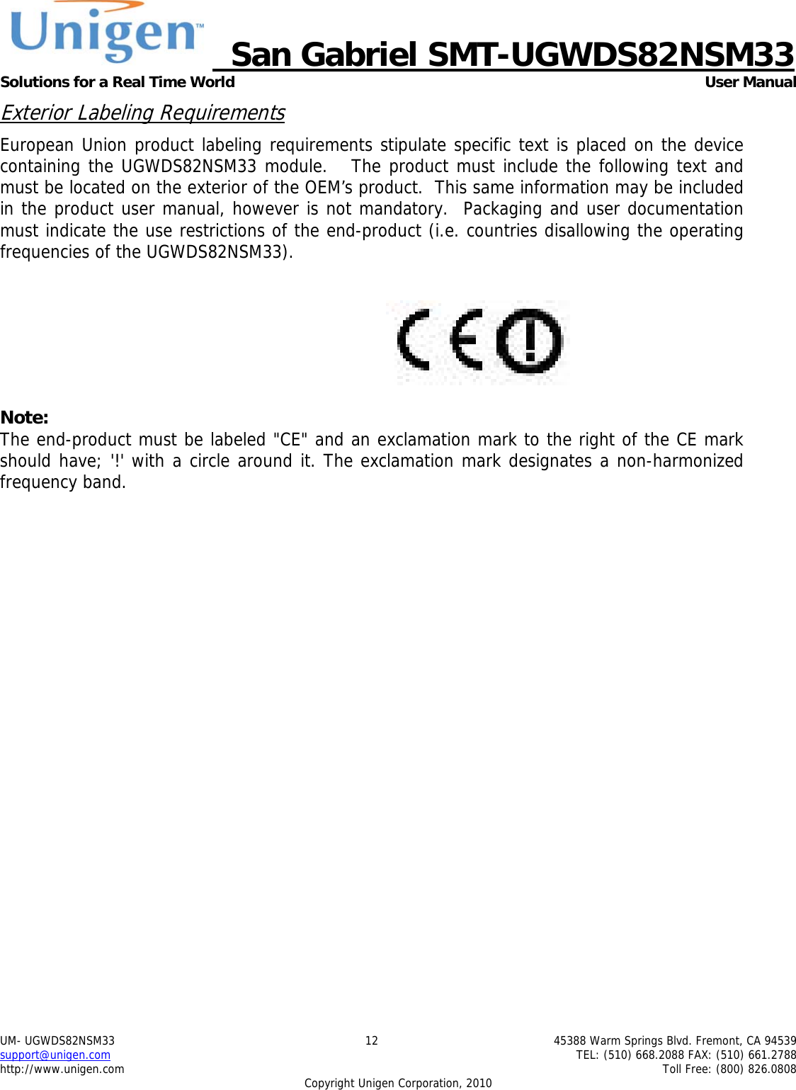     San Gabriel SMT-UGWDS82NSM33 Solutions for a Real Time World   User Manual UM- UGWDS82NSM33  12  45388 Warm Springs Blvd. Fremont, CA 94539 support@unigen.com    TEL: (510) 668.2088 FAX: (510) 661.2788 http://www.unigen.com    Toll Free: (800) 826.0808 Copyright Unigen Corporation, 2010 Exterior Labeling Requirements European Union product labeling requirements stipulate specific text is placed on the device containing the UGWDS82NSM33 module.   The product must include the following text and must be located on the exterior of the OEM&rsquo;s product.  This same information may be included in the product user manual, however is not mandatory.  Packaging and user documentation must indicate the use restrictions of the end-product (i.e. countries disallowing the operating frequencies of the UGWDS82NSM33).    Note: The end-product must be labeled "CE" and an exclamation mark to the right of the CE mark should have; '!' with a circle around it. The exclamation mark designates a non-harmonized frequency band.   