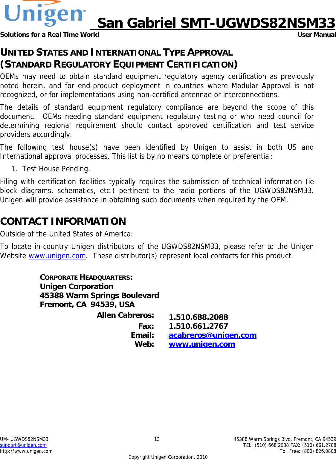     San Gabriel SMT-UGWDS82NSM33 Solutions for a Real Time World   User Manual UM- UGWDS82NSM33  13  45388 Warm Springs Blvd. Fremont, CA 94539 support@unigen.com    TEL: (510) 668.2088 FAX: (510) 661.2788 http://www.unigen.com    Toll Free: (800) 826.0808 Copyright Unigen Corporation, 2010 UNITED STATES AND INTERNATIONAL TYPE APPROVAL  (STANDARD REGULATORY EQUIPMENT CERTIFICATION) OEMs may need to obtain standard equipment regulatory agency certification as previously noted herein, and for end-product deployment in countries where Modular Approval is not recognized, or for implementations using non-certified antennae or interconnections. The details of standard equipment regulatory compliance are beyond the scope of this document.  OEMs needing standard equipment regulatory testing or who need council for determining regional requirement should contact approved certification and test service providers accordingly. The following test house(s) have been identified by Unigen to assist in both US and International approval processes. This list is by no means complete or preferential: 1. Test House Pending.  Filing with certification facilities typically requires the submission of technical information (ie block diagrams, schematics, etc.) pertinent to the radio portions of the UGWDS82NSM33.  Unigen will provide assistance in obtaining such documents when required by the OEM. CONTACT INFORMATION Outside of the United States of America: To locate in-country Unigen distributors of the UGWDS82NSM33, please refer to the Unigen Website www.unigen.com.  These distributor(s) represent local contacts for this product.  CORPORATE HEADQUARTERS: Unigen Corporation 45388 Warm Springs Boulevard Fremont, CA  94539, USA  Allen Cabreros:  1.510.688.2088  Fax: 1.510.661.2767 Email:  acabreros@unigen.com Web:  www.unigen.com  