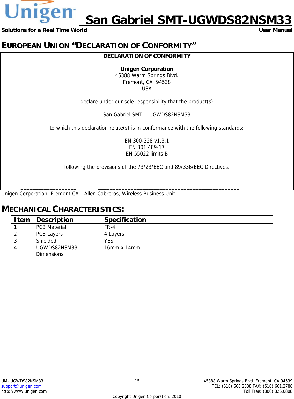     San Gabriel SMT-UGWDS82NSM33 Solutions for a Real Time World   User Manual UM- UGWDS82NSM33  15  45388 Warm Springs Blvd. Fremont, CA 94539 support@unigen.com    TEL: (510) 668.2088 FAX: (510) 661.2788 http://www.unigen.com    Toll Free: (800) 826.0808 Copyright Unigen Corporation, 2010 EUROPEAN UNION &ldquo;DECLARATION OF CONFORMITY&rdquo; DECLARATION OF CONFORMITY  Unigen Corporation  45388 Warm Springs Blvd. Fremont, CA  94538 USA  declare under our sole responsibility that the product(s)  San Gabriel SMT -  UGWDS82NSM33  to which this declaration relate(s) is in conformance with the following standards:  EN 300-328 v1.3.1 EN 301 489-17 EN 55022 limits B  following the provisions of the 73/23/EEC and 89/336/EEC Directives.    ___________________  ________________________________________________ Unigen Corporation, Fremont CA  - Allen Cabreros, Wireless Business Unit MECHANICAL CHARACTERISTICS: Item Description  Specification 1 PCB Material  FR-4 2  PCB Layers  4 Layers 3 Shielded  YES 4 UGWDS82NSM33 Dimensions  16mm x 14mm  